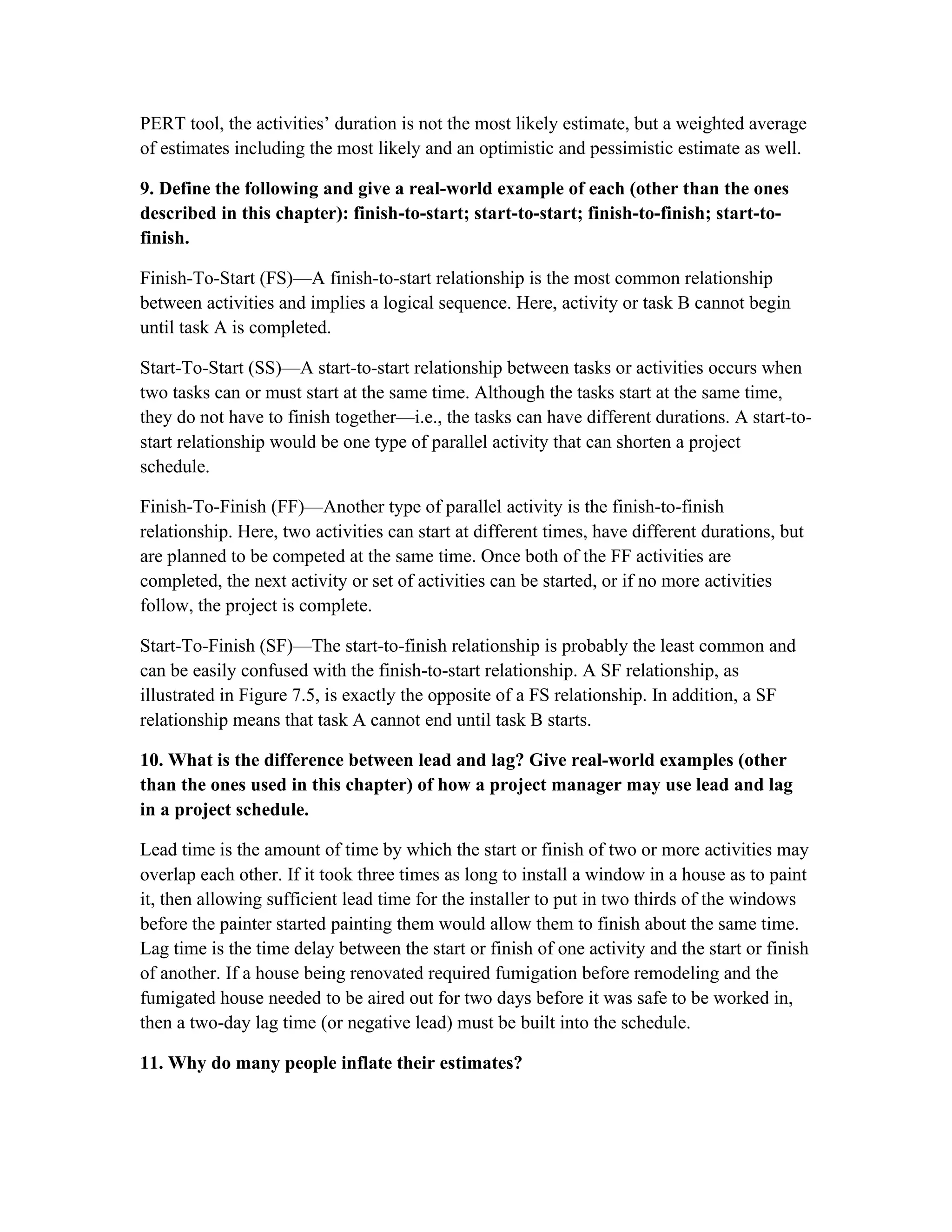 PERT tool, the activities’ duration is not the most likely estimate, but a weighted average
of estimates including the most likely and an optimistic and pessimistic estimate as well.
9. Define the following and give a real-world example of each (other than the ones
described in this chapter): finish-to-start; start-to-start; finish-to-finish; start-to-
finish.
Finish-To-Start (FS)—A finish-to-start relationship is the most common relationship
between activities and implies a logical sequence. Here, activity or task B cannot begin
until task A is completed.
Start-To-Start (SS)—A start-to-start relationship between tasks or activities occurs when
two tasks can or must start at the same time. Although the tasks start at the same time,
they do not have to finish together—i.e., the tasks can have different durations. A start-to-
start relationship would be one type of parallel activity that can shorten a project
schedule.
Finish-To-Finish (FF)—Another type of parallel activity is the finish-to-finish
relationship. Here, two activities can start at different times, have different durations, but
are planned to be competed at the same time. Once both of the FF activities are
completed, the next activity or set of activities can be started, or if no more activities
follow, the project is complete.
Start-To-Finish (SF)—The start-to-finish relationship is probably the least common and
can be easily confused with the finish-to-start relationship. A SF relationship, as
illustrated in Figure 7.5, is exactly the opposite of a FS relationship. In addition, a SF
relationship means that task A cannot end until task B starts.
10. What is the difference between lead and lag? Give real-world examples (other
than the ones used in this chapter) of how a project manager may use lead and lag
in a project schedule.
Lead time is the amount of time by which the start or finish of two or more activities may
overlap each other. If it took three times as long to install a window in a house as to paint
it, then allowing sufficient lead time for the installer to put in two thirds of the windows
before the painter started painting them would allow them to finish about the same time.
Lag time is the time delay between the start or finish of one activity and the start or finish
of another. If a house being renovated required fumigation before remodeling and the
fumigated house needed to be aired out for two days before it was safe to be worked in,
then a two-day lag time (or negative lead) must be built into the schedule.
11. Why do many people inflate their estimates?
 