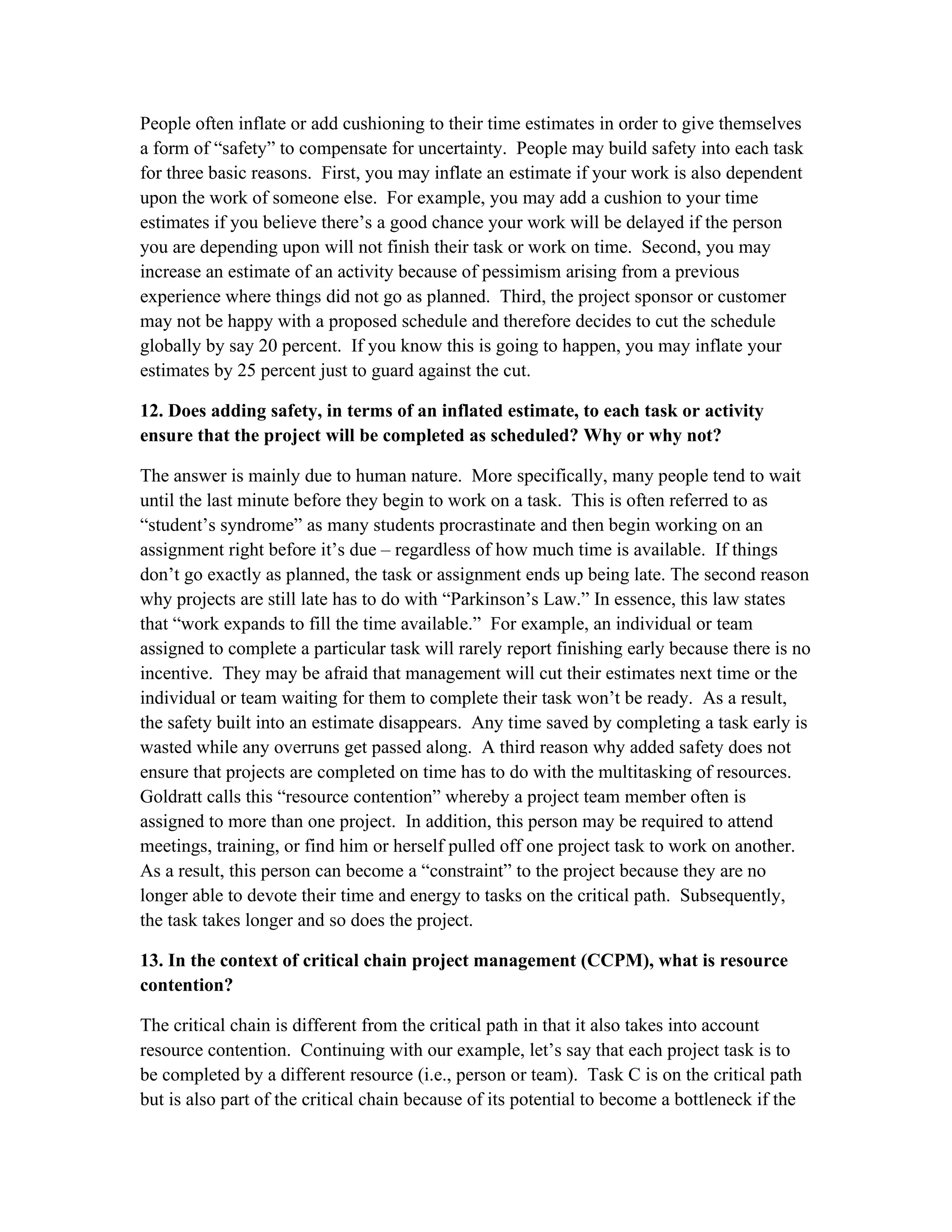 People often inflate or add cushioning to their time estimates in order to give themselves
a form of “safety” to compensate for uncertainty. People may build safety into each task
for three basic reasons. First, you may inflate an estimate if your work is also dependent
upon the work of someone else. For example, you may add a cushion to your time
estimates if you believe there’s a good chance your work will be delayed if the person
you are depending upon will not finish their task or work on time. Second, you may
increase an estimate of an activity because of pessimism arising from a previous
experience where things did not go as planned. Third, the project sponsor or customer
may not be happy with a proposed schedule and therefore decides to cut the schedule
globally by say 20 percent. If you know this is going to happen, you may inflate your
estimates by 25 percent just to guard against the cut.
12. Does adding safety, in terms of an inflated estimate, to each task or activity
ensure that the project will be completed as scheduled? Why or why not?
The answer is mainly due to human nature. More specifically, many people tend to wait
until the last minute before they begin to work on a task. This is often referred to as
“student’s syndrome” as many students procrastinate and then begin working on an
assignment right before it’s due – regardless of how much time is available. If things
don’t go exactly as planned, the task or assignment ends up being late. The second reason
why projects are still late has to do with “Parkinson’s Law.” In essence, this law states
that “work expands to fill the time available.” For example, an individual or team
assigned to complete a particular task will rarely report finishing early because there is no
incentive. They may be afraid that management will cut their estimates next time or the
individual or team waiting for them to complete their task won’t be ready. As a result,
the safety built into an estimate disappears. Any time saved by completing a task early is
wasted while any overruns get passed along. A third reason why added safety does not
ensure that projects are completed on time has to do with the multitasking of resources.
Goldratt calls this “resource contention” whereby a project team member often is
assigned to more than one project. In addition, this person may be required to attend
meetings, training, or find him or herself pulled off one project task to work on another.
As a result, this person can become a “constraint” to the project because they are no
longer able to devote their time and energy to tasks on the critical path. Subsequently,
the task takes longer and so does the project.
13. In the context of critical chain project management (CCPM), what is resource
contention?
The critical chain is different from the critical path in that it also takes into account
resource contention. Continuing with our example, let’s say that each project task is to
be completed by a different resource (i.e., person or team). Task C is on the critical path
but is also part of the critical chain because of its potential to become a bottleneck if the
 