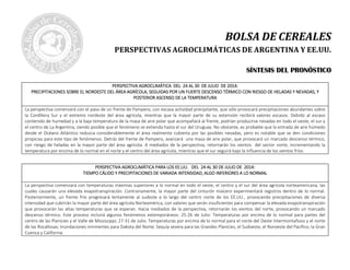 BOLSA DE CEREALES
PERSPECTIVAS AGROCLIMÁTICAS DE ARGENTINA Y EE.UU.
SSÍÍNNTTEESSIISS DDEELL PPRROONNÓÓSSTTIICCOO
PERSPECTIVA AGROCLIMÁTICA DELPERSPECTIVA AGROCLIMÁTICA DELPERSPECTIVA AGROCLIMÁTICA DELPERSPECTIVA AGROCLIMÁTICA DEL 24 AL 30 DE JULIO24 AL 30 DE JULIO24 AL 30 DE JULIO24 AL 30 DE JULIO DE 2014:DE 2014:DE 2014:DE 2014:
PRECIPITACIONES SOBRE EL NORDESTE DEL ÁREA AGRÍCOLA, SEGUIDAS POR UN FUERTE DESCENSO TÉRMICO CON RIESGO DE HELADAS Y NEVADAS,PRECIPITACIONES SOBRE EL NORDESTE DEL ÁREA AGRÍCOLA, SEGUIDAS POR UN FUERTE DESCENSO TÉRMICO CON RIESGO DE HELADAS Y NEVADAS,PRECIPITACIONES SOBRE EL NORDESTE DEL ÁREA AGRÍCOLA, SEGUIDAS POR UN FUERTE DESCENSO TÉRMICO CON RIESGO DE HELADAS Y NEVADAS,PRECIPITACIONES SOBRE EL NORDESTE DEL ÁREA AGRÍCOLA, SEGUIDAS POR UN FUERTE DESCENSO TÉRMICO CON RIESGO DE HELADAS Y NEVADAS, YYYY
POSTERIOR ASCENSO DE LA TEMPERATURAPOSTERIOR ASCENSO DE LA TEMPERATURAPOSTERIOR ASCENSO DE LA TEMPERATURAPOSTERIOR ASCENSO DE LA TEMPERATURA
La perspectiva comenzará con el paso de un frente de Pampero, con escasa actividad precipitante, que sólo provocará precipitaciones abundantes sobre
la Cordillera Sur y el extremo nordeste del área agrícola, mientras que la mayor parte de su extensión recibirá valores escasos. Debido al escaso
contenido de humedad y a la baja temperatura de la masa de aire polar que acompañará al frente, podrían producirse nevadas en todo el oeste, el sur y
el centro de La Argentina, siendo posible que el fenómeno se extienda hasta el sur del Uruguay. No obstante, es probable que la entrada de aire húmedo
desde el Océano Atlántico reduzca considerablemente el área realmente cubierta por las posibles nevadas, pero es notable que se den condiciones
propicias para este tipo de fenómenos. Detrás del frente de Pampero, avanzará una masa de aire polar, que provocará un marcado descenso térmico,
con riesgo de heladas en la mayor parte del área agrícola. A mediados de la perspectiva, retornarán los vientos del sector norte, incrementando la
temperatura por encima de lo normal en el norte y el centro del área agrícola, mientras que el sur seguirá bajo la influencia de los vientos fríos.
PERSPECTIVA AGROCLIMÁTICA PARA LOS EE.UU. DEL 24 AL 30 DE JULIO DE 2014:PERSPECTIVA AGROCLIMÁTICA PARA LOS EE.UU. DEL 24 AL 30 DE JULIO DE 2014:PERSPECTIVA AGROCLIMÁTICA PARA LOS EE.UU. DEL 24 AL 30 DE JULIO DE 2014:PERSPECTIVA AGROCLIMÁTICA PARA LOS EE.UU. DEL 24 AL 30 DE JULIO DE 2014:
TIEMPO CÁLIDO Y PRECIPITACIONES DE VARIADA INTENSIDAD, ALGO INFERIORES A LO NORMALTIEMPO CÁLIDO Y PRECIPITACIONES DE VARIADA INTENSIDAD, ALGO INFERIORES A LO NORMALTIEMPO CÁLIDO Y PRECIPITACIONES DE VARIADA INTENSIDAD, ALGO INFERIORES A LO NORMALTIEMPO CÁLIDO Y PRECIPITACIONES DE VARIADA INTENSIDAD, ALGO INFERIORES A LO NORMAL
La perspectiva comenzará con temperaturas máximas superiores a lo normal en todo el oeste, el centro y el sur del área agrícola norteamericana, las
cuales causarán una elevada evapotranspiración. Contrariamente, la mayor parte del cinturón maicero experimentará registros dentro de lo normal.
Posteriormente, un frente frío progresará lentamente al sudeste a lo largo del centro norte de los EE.UU., provocando precipitaciones de diversa
intensidad que cubrirán la mayor parte del área agrícola Norteamérica, con valores que serán insuficientes para compensar la elevada evapotranspiración
que provocarán las altas temperaturas que se esperan. Hacia mediados de la perspectiva, retornarán los vientos del norte, provocando un marcado
descenso térmico. Este proceso incluirá algunos fenómenos extemporáneos: 25-26 de Julio: Temperaturas por encima de lo normal para partes del
centro de las Planicies y el Valle de Mississippi; 27-31 de Julio: Temperaturas por encima de lo normal para el norte del Oeste Intermontañoso y el norte
de las Rocallosas; Inundaciones inminentes para Dakota del Norte; Sequía severa para las Grandes Planicies, el Sudoeste, el Noroeste del Pacífico, la Gran
Cuenca y California.
 