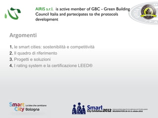 AIRIS s.r.l. is active member of GBC - Green Building
              Council Italia and partecipates to the protocols
              development


Argomenti
1. le smart cities: sostenibilità e competitività
2. Il quadro di riferimento
3. Progetti e soluzioni
4. I rating system e la certificazione LEED®
 