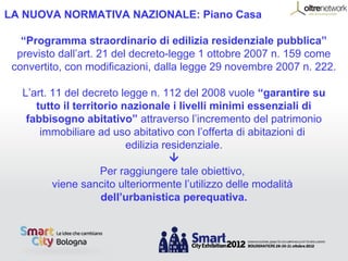 LA NUOVA NORMATIVA NAZIONALE: Piano Casa

   “Programma straordinario di edilizia residenziale pubblica”
  previsto dall’art. 21 del decreto-legge 1 ottobre 2007 n. 159 come
 convertito, con modificazioni, dalla legge 29 novembre 2007 n. 222.

   L’art. 11 del decreto legge n. 112 del 2008 vuole “garantire su
      tutto il territorio nazionale i livelli minimi essenziali di
    fabbisogno abitativo” attraverso l’incremento del patrimonio
       immobiliare ad uso abitativo con l’offerta di abitazioni di
                           edilizia residenziale.
                                      
                     Per raggiungere tale obiettivo,
          viene sancito ulteriormente l’utilizzo delle modalità
                      dell’urbanistica perequativa.
 
