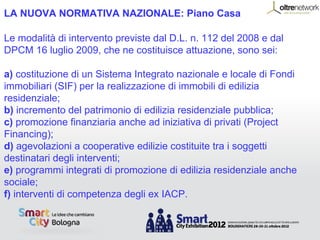 LA NUOVA NORMATIVA NAZIONALE: Piano Casa

Le modalità di intervento previste dal D.L. n. 112 del 2008 e dal
DPCM 16 luglio 2009, che ne costituisce attuazione, sono sei:

a) costituzione di un Sistema Integrato nazionale e locale di Fondi
immobiliari (SIF) per la realizzazione di immobili di edilizia
residenziale;
b) incremento del patrimonio di edilizia residenziale pubblica;
c) promozione finanziaria anche ad iniziativa di privati (Project
Financing);
d) agevolazioni a cooperative edilizie costituite tra i soggetti
destinatari degli interventi;
e) programmi integrati di promozione di edilizia residenziale anche
sociale;
f) interventi di competenza degli ex IACP.
 