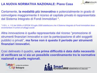 LA NUOVA NORMATIVA NAZIONALE: Piano Casa

Certamente, la modalità più innovativa e potenzialmente in grado di
coinvolgere maggiormente il ricorso al capitale privato è rappresentata
dal Sistema Integrato di Fondi Immobiliari *.

* Il D.L. n. 112 del 2008 e il DPCM 16 luglio 2009 stabiliscono che il Sistema Integrato di Fondi Immobiliari deve
incrementare il numero di alloggi sociali.


Altra innovazione è quella rappresentata dal ricorso “promozione di
strumenti finanziari innovativi e con la partecipazione di altri soggetti
pubblici o privati”, ma forse non è questo il periodo per strumenti
finanziari innovativi.

Così delineato il quadro, una prima difficoltà è data dalla necessità
di verificare se vi sia un possibile coordinamento tra le normative
nazionali e quelle regionali.
 