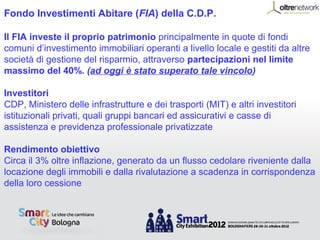 Fondo Investimenti Abitare (FIA) della C.D.P.

Il FIA investe il proprio patrimonio principalmente in quote di fondi
comuni d’investimento immobiliari operanti a livello locale e gestiti da altre
società di gestione del risparmio, attraverso partecipazioni nel limite
massimo del 40%. (ad oggi è stato superato tale vincolo)

Investitori
CDP, Ministero delle infrastrutture e dei trasporti (MIT) e altri investitori
istituzionali privati, quali gruppi bancari ed assicurativi e casse di
assistenza e previdenza professionale privatizzate

Rendimento obiettivo
Circa il 3% oltre inflazione, generato da un flusso cedolare riveniente dalla
locazione degli immobili e dalla rivalutazione a scadenza in corrispondenza
della loro cessione
 