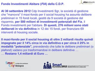 Fondo Investimenti Abitare (FIA) della C.D.P.

Al 30 settembre 2012 Cdp Investimenti Sgr, la società di gestione
che "manovra" il maxi-fondo per il social housing ha assunto delibere
preliminari in 15 fondi locali, gestiti da 9 società di gestione del
risparmio, per 500 milioni di investimenti potenziali del Fia, il
Fondo investimenti per l'abitare. Di questi, 276 milioni sono stati
deliberati in via definitiva in 12 dei 15 fondi, per finanziare 69
interventi di housing sociale.

Il maxi-fondo per il social housing di oltre 2 miliardi risulta quindi
impegnato per il 14% circa in via definitiva e per circa il 25% in
modalità "potenziale", prevedendo che tutte le delibere preliminari (o
plafond) vadano poi trasformandosi in delibere definitive …
… Restano 1,4 miliardi di Euro …
 