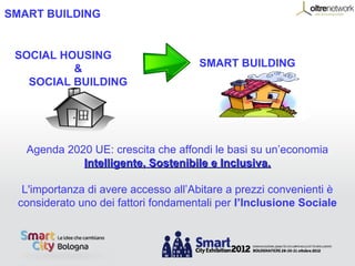 SMART BUILDING


 SOCIAL HOUSING
          &                          SMART BUILDING
   SOCIAL BUILDING




   Agenda 2020 UE: crescita che affondi le basi su un’economia
             Intelligente, Sostenibile e Inclusiva.

  L'importanza di avere accesso all’Abitare a prezzi convenienti è
 considerato uno dei fattori fondamentali per l’Inclusione Sociale
 