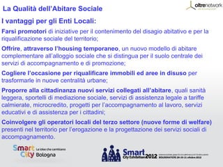 La Qualità dell’Abitare Sociale
I vantaggi per gli Enti Locali:
Farsi promotori di iniziative per il contenimento del disagio abitativo e per la
riqualificazione sociale del territorio;
Offrire, attraverso l’housing temporaneo, un nuovo modello di abitare
complementare all’alloggio sociale che si distingua per il suolo centrale dei
servizi di accompagnamento e di promozione;
Cogliere l’occasione per riqualificare immobili ed aree in disuso per
trasformarle in nuove centralità urbane;
Proporre alla cittadinanza nuovi servizi collegati all’abitare, quali sanità
leggera, sportelli di mediazione sociale, servizi di assistenza legale a tariffe
calmierate, microcredito, progetti per l’accompagnamento al lavoro, servizi
educativi e di assistenza per i cittadini;
Coinvolgere gli operatori locali del terzo settore (nuove forme di welfare)
presenti nel territorio per l’erogazione e la progettazione dei servizi sociali di
accompagnamento.
 