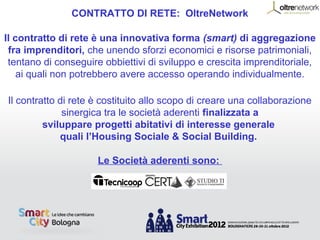 CONTRATTO DI RETE: OltreNetwork

Il contratto di rete è una innovativa forma (smart) di aggregazione
 fra imprenditori, che unendo sforzi economici e risorse patrimoniali,
 tentano di conseguire obbiettivi di sviluppo e crescita imprenditoriale,
    ai quali non potrebbero avere accesso operando individualmente.

Il contratto di rete è costituito allo scopo di creare una collaborazione
              sinergica tra le società aderenti finalizzata a
         sviluppare progetti abitativi di interesse generale
             quali l’Housing Sociale & Social Building.

                     Le Società aderenti sono:
 