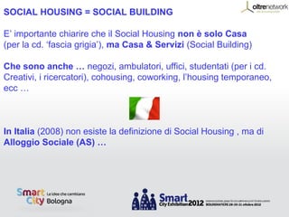 SOCIAL HOUSING = SOCIAL BUILDING

E’ importante chiarire che il Social Housing non è solo Casa
(per la cd. ‘fascia grigia’), ma Casa & Servizi (Social Building)

Che sono anche … negozi, ambulatori, uffici, studentati (per i cd.
Creativi, i ricercatori), cohousing, coworking, l’housing temporaneo,
ecc …



In Italia (2008) non esiste la definizione di Social Housing , ma di
Alloggio Sociale (AS) …
 