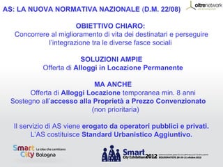 AS: LA NUOVA NORMATIVA NAZIONALE (D.M. 22/08)

                      OBIETTIVO CHIARO:
  Concorrere al miglioramento di vita dei destinatari e perseguire
            l’integrazione tra le diverse fasce sociali

                        SOLUZIONI AMPIE
           Offerta di Alloggi in Locazione Permanente

                            MA ANCHE
       Offerta di Alloggi Locazione temporanea min. 8 anni
 Sostegno all’accesso alla Proprietà a Prezzo Convenzionato
                           (non prioritaria)

  Il servizio di AS viene erogato da operatori pubblici e privati.
        L’AS costituisce Standard Urbanistico Aggiuntivo.
 