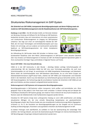 NEWS	/	PRESSEMITTEILUNG	
	
	
Seite	1	
Strukturiertes Risikomanagement im SAP-System		
Die	Sicherheit	von	SAP	HANA,	transparente	Berechtigungskonzepte	und	deren	Prüfung	sowie	ein	
modernes	SAP-Identitätsmanagement	sind	die	Roadshowthemen	der	SAP-Sicherheitsexperten.		
Hamburg,	6.	Juni	2016	–	Die	IBS	Schreiber	GmbH,	ein	führender	Anbieter	
von	Beratung,	Schulung	und	Software	für	die	Prüfung	von	SAP-Systemen,	
beobachtet	vermehrt,	dass	sich	Unternehmen	mit	einem	systematischen	
und	 strukturierten	 Risikomanagement	 im	 Umgang	 mit	 SAP-Systemen	
schwertun.	 Das	 liegt	 zum	 einen	 am	 technologischen	 Wandel	 der	 SAP-
Welt,	der	mit	neuen	Technologien	und	Architekturkonzepten	auch	neue	
Risiken	mit	sich	bringt,	und	zum	anderen	am	kontinuierlich	wachsenden	
Spektrum	 an	 SAP-Anwendungsszenarien	 mit	 immer	 komplexeren	
Berechtigungsstrukturen.	
Als	 Hilfestellung	 für	 SAP-Kunden	 bietet	 IBS	 Schreiber	 im	 Rahmen	 einer	
bundesweiten	 Roadshow	 unter	 dem	 Motto	 „Risikomanagement	 im	 SAP-System“	 einen	 aktuellen	 Überblick	
über	neue	Ansätze	zum	Risikomanagement	im	Kontext	von	SAP.	Die	Risikomanagement-Spezialisten	geben	in	
ihren	anschaulichen	Vorträgen	Tipps	und	Einblicke	in	folgende	Themen	und	Trends.	
Secure	SAP	HANA	–	Eine	neue	Herausforderung	
HANA	 ist	 in	 der	 SAP	 Community	 in	 aller	 Munde	 –	 allerdings	 bleiben	 wichtige	 Sicherheitsaspekte	 oft	
unberücksichtigt.	 Mit	 der	 Datenbank	 HANA	 hat	 SAP	 eine	 neue	 Technologie	 geschaffen,	 die	 auch	 neue	
Sicherheitsaspekte	 mit	 sich	 bringt.	 So	 verschmelzen	 mit	 HANA	 beispielweise	 Anwendungen	 und	 Datenbank.	
Waren	 bisher	 die	 Sicherheitsaspekte	 einer	 SAP-Datenbank	 überschaubar,	 da	 nur	 eine	 kleine	 Gruppe	 von	
Datenbankadministratoren	 Zugriff	 darauf	 hatte,	 arbeiten	 bei	 SAP	 HANA	 auch	 Endanwender	 und	 Entwickler	
direkt	in	der	Datenbank.	Damit	muss	die	Datenbank	aus	Sicherheitssicht	genauso	betrachtet	werden,	wie	die	
SAP-Anwendungsebene.	Der	Fachvortrag	zeigt	die	verschiedenen	Facetten	der	Sicherheit	in	SAP	HANA	auf	und	
gibt	erste	Einblicke,	wie	diese	analysiert	und	gewährleistet	werden	können.	
Risikomanagement	in	SAP-Systemen	mit	transparenten	Berechtigungskonzepten	
Berechtigungskonzepte	 in	 SAP-Systemen	 sollten	 transparent,	 leicht	 prüfbar	 und	 kontrollierbar	 sein.	 Ohne	
geeignete	Tools	ist	dies	jedoch	in	der	Praxis	kaum	mehr	umsetzbar.	In	diesem	Vortrag	wird	am	Beispiel	der	
Prüfsoftware	CheckAud	for	SAP	Systems	gezeigt,	wie	moderne	Tools	im	Bereich	der	Security	&	Compliance,	der	
Revision	sowie	der	Selbstkontrolle	in	den	Fachbereichen	eingesetzt	werden	können.		
CheckAud	 for	 SAP	 Systems	 bringt	 einen	 umfangreichen	 Katalog	 an	 rund	 1.200	 vordefinierten	 und	 ständig	
aktualisierten	 Abfragen	 mit,	 der	 eine	 schnelle	 Überprüfung	 beispielsweise	 von	 gesetzeskritischen	
Berechtigungen	erlaubt.	Best	Practice	Guides	wie	eine	einsatzbereite	Funktionstrennungs-Matrix	(Segregation-
of-Duties)	 u.a.	 für	 FI,	 die	 Simulation	 von	 Berechtigungsänderungen	 vor	 der	 Vergabe	 und	 ein	 Continuous	
Auditing	von	Berechtigungen,	Parametern	und	Log-Dateien	erleichtern	das	Risikomanagement	im	SAP.		
So	 bleiben	 Prüfungen	 nicht	 oberflächlich,	 da	 Leitfäden	 im	 Tool	 der	 Systemprüfung	 die	 notwendige	 Tiefe	
verleihen.	Der	Vortrag	erläutert,	wie	durch	die	Automatisierung	der	Prüfungen	ein	internes	Kontrollsystem	für	
SAP-Berechtigungen	mit	geringem	Aufwand	implementiert	werden	kann.		
 