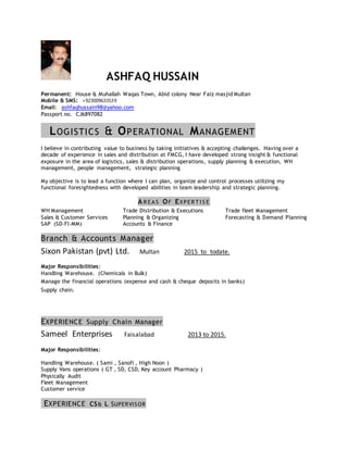 ASHFAQ HUSSAIN
Permanent: House & Muhallah Waqas Town, Abid colony Near Faiz masjid Multan
Mobile & SMS: +923009633539
Email: ashfaqhussain98@yahoo.com
Passport no. CJ6897082
LOGISTICS & OPERATIONAL MANAGEMENT
I believe in contributing value to business by taking initiatives & accepting challenges. Having over a
decade of experience in sales and distribution at FMCG, I have developed strong insight & functional
exposure in the area of logistics, sales & distribution operations, supply planning & execution, WH
management, people management, strategic planning
My objective is to lead a function where I can plan, organize and control processes utilizing my
functional foresightedness with developed abilities in team leadership and strategic planning.
A R E A S OF EXPE R T I S E
WH Management Trade Distribution & Executions Trade fleet Management
Sales & Customer Services Planning & Organizing Forecasting & Demand Planning
SAP (SD-FI-MM) Accounts & Finance
Branch & Accounts Manager
Sixon Pakistan (pvt) Ltd. Multan 2015 to todate.
Major Responsibilities:
Handling Warehouse. (Chemicals in Bulk)
Manage the financial operations (expense and cash & cheque deposits in banks)
Supply chain.
EXPERIENCE Supply Chain Manager
Sameel Enterprises Faisalabad 2013 to 2015.
Major Responsibilities:
Handling Warehouse. ( Sami , Sanofi , High Noon )
Supply Vans operations ( GT , SD, CSD, Key account Pharmacy )
Physically Audit
Fleet Management
Customer service
EXPERIENCE CS& L SUPERVISOR
 