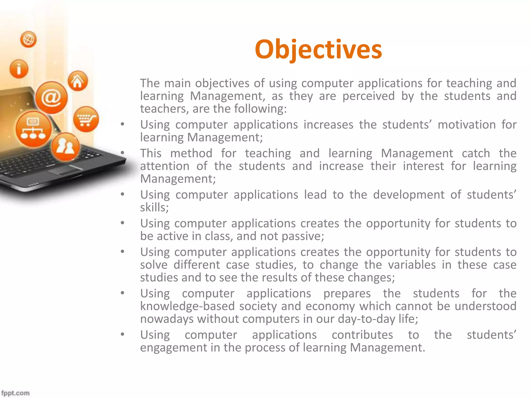 Objectives
The main objectives of using computer applications for teaching and
learning Management, as they are perceived by the students and
teachers, are the following:
• Using computer applications increases the students’ motivation for
learning Management;
• This method for teaching and learning Management catch the
attention of the students and increase their interest for learning
Management;
• Using computer applications lead to the development of students’
skills;
• Using computer applications creates the opportunity for students to
be active in class, and not passive;
• Using computer applications creates the opportunity for students to
solve different case studies, to change the variables in these case
studies and to see the results of these changes;
• Using computer applications prepares the students for the
knowledge-based society and economy which cannot be understood
nowadays without computers in our day-to-day life;
• Using computer applications contributes to the students’
engagement in the process of learning Management.
 