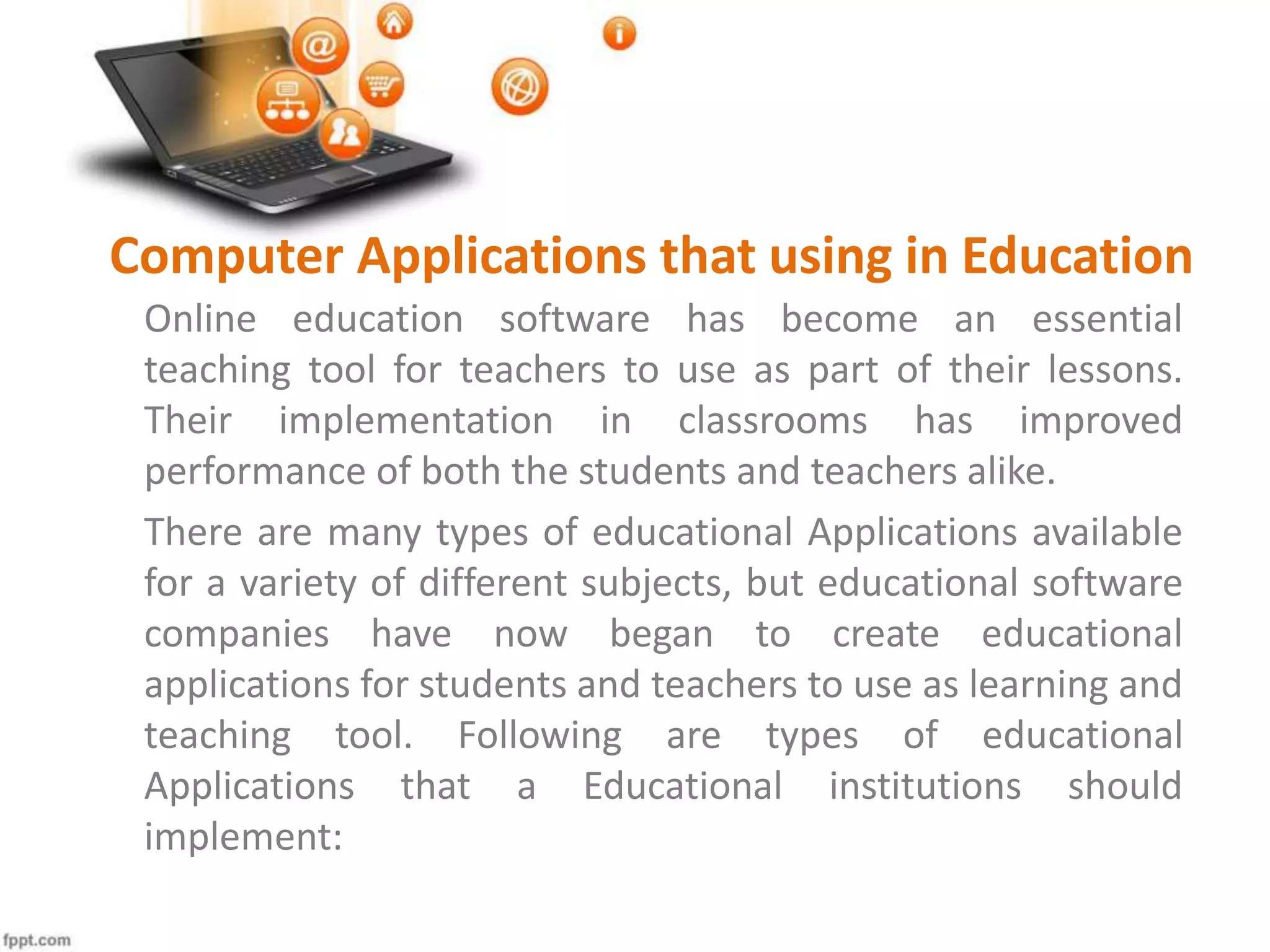 Computer Applications that using in Education
Online education software has become an essential
teaching tool for teachers to use as part of their lessons.
Their implementation in classrooms has improved
performance of both the students and teachers alike.
There are many types of educational Applications available
for a variety of different subjects, but educational software
companies have now began to create educational
applications for students and teachers to use as learning and
teaching tool. Following are types of educational
Applications that a Educational institutions should
implement:
 