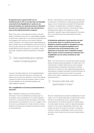 8




De agrarische sector is goed voor 60% van ons                         Berntsen: ‘We produceren nu al duurzaam en het vermarkten van
handelsoverschot en 10% van ons bbp. Ergo: een belangrijke            duurzaamheid in het buitenland is vooralsnog geen gemakkelijke
economische factor. Tegelijkertijd is er sprake van een               opgave. Het lukt mondjesmaat, bijvoorbeeld met Rondeel eieren
afnemend draagvlak voor agrarische productie in Nederland.            in Duitsland, met Welfare Bacon in Engeland en biologische
De ruimte om te ondernemen staat onder druk. Wat doet u               groente en fruit van Nature and More in diverse landen. Betere
eraan om die ondernemersruimte te vergroten?                          exportargumenten liggen er op het gebied van smaak,
                                                                      topkwaliteit, maatwerk, imago en betrouwbaarheid. Onze basis is
Bleker: ‘Dat is waar: op sommige punten staat de ruimte voor          sterk, en duurzaamheid kan het imago daarbij prima verder
agrarisch ondernemen onder druk. En maatschappelijk draagvlak         versterken.’
is wel een must. Vandaar dat ik in mijn visie op de veehouderij ook
heb aangegeven dat er grenzen zijn aan de groei. Bedrijven            De Nederlandse agribusiness is groot geworden met dank
moeten wel passen in hun omgeving. Geen ongebreidelde groei.          aan de primaire sector. Er is symbiose tussen de twee.
Maar we hebben het over een belangrijke economische sector. Er        Nederland is daarbij de proeftuin en springplank voor deze
wordt nog volop ondernomen in de land- en tuinbouw. Ik zie in het     bedrijven. Omdat veel agribusinessbedrijven zich in
landelijk gebied nog veel initiatieven om te investeren, waarbij      toenemende mate op het buitenland richten, en de
vaak jonge, innovatieve ondernemers betrokken zijn. Dat geeft         agribusiness en de primaire sector in Nederland uit elkaar
hoop.                                                                 lijken te groeien, wordt de succesformule ondermijnd. Ziet u
                                                                      mogelijkheden voor een nieuwe versterking van deze
                                                                      symbiose?
        ‘Geen ongebreidelde groei: bedrijven
         moeten in omgeving passen’                                   Bleker: ‘Ik zie die trend niet zo. Ik vind dat die symbiose nog volop
                                                                      bestaat. De grotere agribusinessbedrijven zijn steeds vaker multi-
                                                                      nationaal actief, en hebben daarbij vaak een sterke thuisbasis,
                                                                      zoals bijvoorbeeld de coöperatieve zuivelindustrie. De Neder-
                                                                      landse land- en tuinbouw zijn sterk coöperatief georganiseerd en
                                                                      deze bedrijven zijn bepaald niet footlose. De bloemenveilingen, de
Vorig jaar is het kabinet begonnen met het topgebiedenbeleid,         vleesverwerkende industrie en de zuivel die ik net noemde,
waarbij we onze inspanning concentreren op de negen top-              hebben sterke wortels in Nederland en nauwe banden met hun
sectoren van onze economie. Agrofood en Tuinbouw & Uitgangs-          boerenleveranciers.’
materialen zijn twee prominente topsectoren waarvoor, samen
met het bedrijfsleven en de onderzoeksinstellingen, een                      ‘Eurozone onder druk, veel
toekomstagenda is gemaakt.’
                                                                              exportmarkten in mineur’
Ziet u mogelijkheden om duurzame productiemethoden te
exporteren?


Bleker: ‘Nederland is koploper voor duurzame landbouw-
technologie. Ik noem als voorbeeld onze energiezuinige tuin-          Berntsen: ‘Nederland gaat de groeiende wereldbevolking niet zelf
bouwkassen, duurzame stalsystemen en onze pluimveeslacht-             voeden. Toch: ons agrocomplex speelt mondiaal wél een vooraan-
machines. Er is veel vraag naar deze technologie in opkomende         staande rol op het gebied van kennis, uitgangsmateriaal,
landbouwlanden, dus exportkansen te over zou ik zeggen. Ik merk       productiesystemen en efficiënte productie van voedsel. Boeren
dit ook als ik op werkbezoek ben in landen als Vietnam of Kenia:      en tuinders spelen hierbij een cruciale rol. Agribusinessbedrijven
Nederland wordt gezien als een leidend kennisland voor de land-       profiteren van de kunde van Nederlandse ondernemers. Veel
en tuinbouwsectoren.’                                                 kinderen van boeren en tuinders zijn werkzaam in het agrarisch
                                                                      onderzoek, onderwijs, of bedrijfsleven. Samen vormen ze een
                                                                      sterk team. Zonder vitale primaire sector boet het agrocomplex in
                                                                      aan kracht.’
 