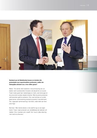 Interview   9




Denkend aan de Nederlandse boeren en tuinders die
grotendeels voor exportmarkten produceren, welke vier
belangrijke adviezen zou u hen willen geven?


Bleker: ‘Ten eerste: blijf investeren in de vernieuwing van uw
bedrijf, want voortdurende innovatie is de sleutel tot uw succes.
Twee: luister goed naar maatschappij en markt, want de burger en
de consument worden steeds kritischer. Met duurzame producten
valt bovendien geld te verdienen. Drie: werk als boer en tuinder
goed samen; samenwerking versterkt je positie in de afzetmarkt.
Vier: organiseer samenwerking in de keten, zodat ieder een faire
prijs krijgt.’


Berntsen: ‘Mijn eerste advies is: ken jezelf en ga uit van eigen
kracht. Twee: maak producten van wereldklasse die iedereen wil
hebben. Drie: investeer ook in jezelf. Vier: houd in alles rekening
met markt en afnemers.’
 