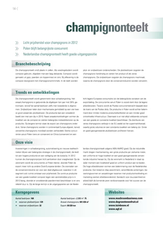 14




                                                           champignonteelt
     	   Licht prijsherstel voor champignons in 2012
     	   Polen blijft belangrijkste concurrent
     	   Nederlandse champignonteelt heeft goede uitgangspositie

 Branchebeschrijving
 De champignonteelt vindt plaats in cellen. Als voedingsbodem wordt            pluk- en snijbedrijven onderscheiden. De plukbedrijven oogsten de
 compost gebruikt, afgedekt met een laag dekaarde. Compost wordt               champignons handmatig en zetten het product af als verse
 gemaakt uit gips, paarden- en kippenmest en stro. Bij aflevering is de        champignons. De snijbedrijven oogsten de champignons machinaal,
 compost doorgroeid met champignonschimmels. In de teelt worden                waarna de champignons door de conservenindustrie worden verwerkt.




 Trends en ontwikkelingen
 De champignonteelt wordt gekenmerkt door schaalvergroting. Het                licht lagere Europese consumptie zijn de belangrijkste oorzaken van de
 areaal champignons is gedurende de afgelopen tien jaar met 28% ge-            exportdaling. De concurrentie vanuit Polen is vooral sterk door de lagere
 krompen, terwijl het aantal bedrijven zelfs met tweederde is afgeno-          arbeidskosten. Tevens wordt de Poolse concurrentiekracht bepaald door
 men. Snijbedrijven telen door mechanisatie gemiddeld op een vier keer         de koers van de Poolse zloty. De productie in Polen wordt echter belem-
 zo groot areaal dan plukbedrijven. De productie laat een wisselend            merd door minder moderne productiefaciliteiten en een minder goed
 beeld zien met een dip in 2010. Naast areaalontwikkelingen vormen de          ontwikkelde infrastructuur. Daarnaast is er niet altijd voldoende compost
 kwaliteit van de compost en ziekten belangrijke invloedsfactoren op de        van een goede en constante kwaliteit beschikbaar. De distributie van
 productie. Op langere termijn staat de export van champignons onder           verse champignons verloopt in de EU veelal via het supermarktkanaal,
 druk. Verse champignons worden in continentaal Europa afgezet, terwijl        waarbij grote volumes en een constante kwaliteit van belang zijn. Grote
 verwerkte champignons mondiaal worden verhandeld. Sterke concur-              en goed georganiseerde plukbedrijven profiteren hiervan.
 rentie vanuit Polen (vers en conserven) en China (conserven) en een



 Onze visie
 Investeringen in schaalvergroting, automatisering en nieuwe teelttech-        landse champignonteelt volgens ABN AMRO goed. Op de industriële
 nieken blijven een belangrijke strategie in de champignonteelt, die leidt     markt dragen mechanisering, een grote productie per vierkante meter,
 tot een hogere productie en een verlaging van de kostprijs. In 2012           een uniforme en hoge kwaliteit en een goed georganiseerde verwer-
 kunnen de champignonprijzen licht aantrekken door vraagherstel. Op de         kende industrie hieraan bij. Op de versmarkt is Nederland in staat op
 versmarkt wordt de concurrentie uit Polen kleiner, doordat Polen de           ieder moment een kwalitatief goed en uniform product aan te bieden.
 export meer richt op andere Oost-Europese landen. De voorraden van            De hoge arbeidskosten vormen een belemmering voor de Nederlandse
 de conservenindustrie zijn voor een deel afgebouwd, waardoor in dit           productie. Een breed en diep assortiment, verschillende sorteringen, be-
 segment ook ruimte ontstaat voor prijsherstel. De continue productie          werkingsvormen en verpakkingen tezamen met productontwikkeling en
 van een goede kwaliteit compost tegen een aantrekkelijke prijs is in          marketing werken afzetbevorderend. Aandacht voor duurzaamheid en
 2012 lastig, doordat er onvoldoende paardenmest beschikbaar is en stro        arbeid blijft de komende jaren randvoorwaarde voor het succes van de
 relatief duur is. Op de lange termijn is de uitgangspositie van de Neder-     champignonteelt.



 Kerngegevens                                                                                               Websites
 Aantal bedrijven: 160                               Aantal bedrijven >2.000 m2: 75                         www.mushroombusiness.com
 ▶▶ waarvan plukbedrijven: 129                       Areaal champignons: 697.436 m2                         www.degroentenenfruit.nl
 ▶▶ waarvan snijbedrijven: 32                        Export: 69.520 ton                                     www.tuinbouw.nl
                                                                                                            www.agf.nl
 