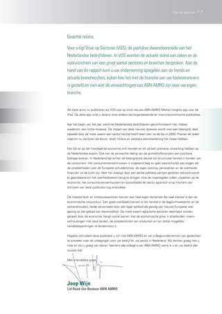 Visie op agrarisch     1




Geachte relatie,

Voor u ligt Visie op Sectoren (VOS), de jaarlijkse dwarsdoorsnede van het
Nederlandse bedrijfsleven. In VOS worden de actuele stand van zaken en de
vooruitzichten van een groot aantal sectoren en branches besproken. Aan de
hand van dit rapport kunt u uw onderneming spiegelen aan de trends en
actuele branchecijfers, kijken hoe het met de branche van uw toeleveranciers
is gesteld en zien wat de verwachtingen van ABN AMRO zijn voor uw eigen
branche.


Als bank anno nu publiceren wij VOS ook op onze nieuwe ABN AMRO Market Insights app voor de
iPad. Op deze app vindt u tevens onze andere sectorgerelateerde en macro-economische publicaties.


Aan het begin van het jaar werd het Nederlandse bedrijfsleven geconfronteerd met, helaas
wederom, een lichte recessie. De impact van deze nieuwe recessie wordt voor een belangrijk deel
bepaald door de mate waarin een sector herstel heeft laten zien na de dip in 2009. Precies de reden
waarom nu sectoren als bouw, retail, horeca en zakelijke dienstverlening het zwaar hebben.
	
Het lijkt er op dat mondiaal de economie zich herstelt en dit zal een positieve uitwerking hebben op
de Nederlandse export. Ook kan de verwachte daling van de grondstoffenprijzen een positieve
bijdrage leveren. In Nederland ligt echter de belangrijkste sleutel tot structureel herstel in handen van
de consument. Het consumentenvertrouwen is ongekend laag en gaat waarschijnlijk pas stijgen als
de onzekerheden over de Europese schuldencrisis, de eigen woning, pensioenen en de overheids-
financiën uit de lucht zijn. Met het onlangs door een aantal politieke partijen gesloten akkoord wordt
er geprobeerd om het overheidstekort terug te dringen. Hoe de maatregelen zullen uitpakken op de
economie, het consumentenvertrouwen en bijvoorbeeld de sector agrarisch is op moment van
schrijven van deze publicatie nog onduidelijk.
	
De meeste land- en tuinbouwsectoren kennen een heel eigen dynamiek die vaak sterker is dan de
economische conjunctuur. Een goed voorbeeld hiervan is het herstel in de legpluimveesector en de
varkenshouderij, beide veroorzaakt door een lager aanbod als gevolg van nieuwe Europese wet-
geving op het gebied van dierenwelzijn. De mate waarin agrarische sectoren daarnaast worden
geraakt door de economie, hangt vooral samen met de economische groei in afzetlanden, koers-
verhoudingen met deze landen, de prijselasticiteit van producten en ten slotte mogelijke
handelsbeperkingen of landenrisico’s.


Hopelijk stimuleert deze publicatie u om met ABN AMRO en uw collega-ondernemers van gedachten
te wisselen over de uitdagingen voor uw bedrijf en uw sector in Nederland. Wij denken graag met u
mee en zijn u graag van dienst. Namens alle collega’s van ABN AMRO wens ik u en uw bedrijf alle
succes toe!


Met vriendelijke groet,




Joop Wijn
Lid Raad van Bestuur ABN AMRO
 