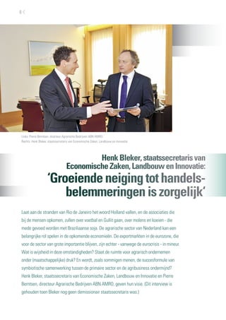 6




Links: Pierre Berntsen, directeur Agrarische Bedrijven ABN AMRO.
Rechts: Henk Bleker, staatssecretaris van Economische Zaken, Landbouw en Innovatie




                                           Henk Bleker, staatssecretaris van
                                  Economische Zaken, Landbouw en Innovatie:
                   ‘Groeiende neiging tot handels-
                       belemmeringen is zorgelijk‘
Laat aan de stranden van Rio de Janeiro het woord Holland vallen, en de associaties die
bij de mensen opkomen, zullen over voetbal en Gullit gaan, over molens en koeien - die
mede gevoed worden met Braziliaanse soja. De agrarische sector van Nederland kan een
belangrijke rol spelen in de opkomende economieën. De exportmarkten in de eurozone, die
voor de sector van grote importantie blijven, zijn echter - vanwege de eurocrisis - in mineur.
Wat is wijsheid in deze omstandigheden? Staat de ruimte voor agrarisch ondernemen
onder (maatschappelijke) druk? En wordt, zoals sommigen menen, de succesformule van
symbiotische samenwerking tussen de primaire sector en de agribusiness ondermijnd?
Henk Bleker, staatssecretaris van Economische Zaken, Landbouw en Innovatie en Pierre
Berntsen, directeur Agrarische Bedrijven ABN AMRO, geven hun visie. (Dit interview is
gehouden toen Bleker nog geen demissionair staatssecretaris was.)
 