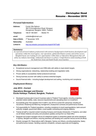 Christopher Head
Resume – November 2016
Personal Information:
Address: Condo Villa Sathorn
99/115 Krungthonburi Road, Klongsan
Klongtansai, Bangkok 10600, Thailand
Telephone: +66 97 185 8491 - Mobile TH
email: criddofer@hotmail.com
Date of Birth: 1
st
November 1978
Nationality: Australian
Linked In http://au.linkedin.com/pub/chris-head/47/877/a80
Summary:
An experienced travel industry professional with extensive background in both business development and
operations within the travel agency, tour operations, global distribution systems and airline sectors.
Bangkok based, now looking for new opportunities within Sales or Operation Management that will
utilize my industry knowledge, enthusiasm and desire to achieve. Comprehensive understanding of both
the South East Asian and South Pacific travel markets.
Key Attributes:
• Exceptional account management and CRM skills with ability to meet stretch targets
• Strong organizational, networking, relationship building and negotiation skills
• Proven ability to successfully market products & services
• Strong business acumen with ability to achieve stretched targets.
• Sound financial skills – including budget development and setting, monitoring and compliance
Employment History:
July 2014 – Current
Operations Manager and Director
Excite Holidays Thailand; Bangkok, Thailand
• Developed business plan to launch business sales to Thailand Travel agents, including projecting
potential market viability, costs, resource requirements and calculating return on investment.
• Successfully grew Thai operation from 5 staff in July 2014 to current 50+ personnel, including all
recruitment, Rostering and Manning management, employment contracts and performance reviews.
• Full responsibility for Thailand operations, including compliance to local Laws/regulations, bank account
authority, budgets, government affairs, Local supplier contracting and ongoing relations.
• Trained all staff on required content including Company and Industry Introduction, IT Systems, and rolled
out all Global initiatives and policy and procedure updates coming from our Head office
• Designed and project managed roll-out of a telephone system to streamline global call centre operations
in Sydney, Bangkok and Athens, ensuring seamless call handling and customer service across all offices
• Directly managed 25+ Reservations staff in Bangkok, Sydney and Athens, providing leadership, Salary
and performance reviews. Handling customer complaints, company approvals and budgeting
 