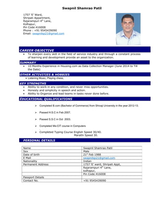 Swapnil Shamrao Patil
1757 ‘E’ Ward,
Shripati Appartment,
Rajarampuri 4th
Lane,
Kolhapur,
Pin Code:416008
Phone : +91 9545439090
Email: swapnilsp21@gmail.com
CAREER OBJECTIVE
• To sharpen every skill in the field of service industry and through a constant process
of learning and development provide an asset to the organization.
SUMMARY
• 10 Months Experience in Housing.com as Data Collection Manager (June 2014 to Till
the Date)
OTHER ACTIVITIES & HOBBIES
• Listening Music, Playing chess,
ĶEY STRENGTHS
• Ability to work in any condition, and never miss opportunities.
• Honesty and simplicity in speech and action.
• Ability to Organize and lead teams in tasks never done before.
ËDUCATIONAL QUALIFICATIONS
 Completed B.com (Bachelor of Commerce) from Shivaji University in the year 2012-13.
 Passed H.S.C in Feb 2007.
 Passed S.S.C in Oct 2003.
 Completed Ms-CIT course in Computers
.
 Completed Typing Course English Speed 30/40.
Marathi Speed 30.
PERSONAL DETAILS
Name Swapnil Shamrao Patil
Sex Male
Date of birth 21st
Feb 1988
E Mail swapnilsp21@gmail.com
Nationality Indian
Permanent Address 1757 ‘E’ ward, Shripati Appt,
Rajarampuri 4th
Lane,
kolhapur,
Pin Code:416008
Passport Details
Contact No. +91 9545439090
 