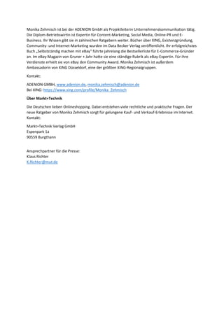 Monika Zehmisch ist bei der ADENION GmbH als Projektleiterin Unternehmenskommunikation tätig.
Die Diplom-Betriebswirtin ist Expertin für Content-Marketing, Social Media, Online-PR und E-
Business. Ihr Wissen gibt sie in zahlreichen Ratgebern weiter. Bücher über XING, Existenzgründung,
Community- und Internet-Marketing wurden im Data Becker Verlag veröffentlicht. Ihr erfolgreichstes
Buch „Selbstständig machen mit eBay“ führte jahrelang die Bestsellerliste für E-Commerce-Gründer
an. Im eBay-Magazin von Gruner + Jahr hatte sie eine ständige Rubrik als eBay-Expertin. Für ihre
Verdienste erhielt sie von eBay den Community Award. Monika Zehmisch ist außerdem
Ambassadorin von XING Düsseldorf, eine der größten XING-Regionalgruppen.
Kontakt:
ADENION GMBH, www.adenion.de, monika.zehmisch@adenion.de
Bei XING: https://www.xing.com/profile/Monika_Zehmisch
Über Markt+Technik
Die Deutschen lieben Onlineshopping. Dabei entstehen viele rechtliche und praktische Fragen. Der
neue Ratgeber von Monika Zehmisch sorgt für gelungene Kauf- und Verkauf-Erlebnisse im Internet.
Kontakt:
Markt+Technik Verlag GmbH
Espenpark 1a
90559 Burgthann
Ansprechpartner für die Presse:
Klaus Richter
K.Richter@mut.de
 