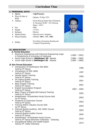 Curriculum Vitae
I. PERSONAL DATA
• Name : Adji Prasetyo
• Place & Date of
Birth
: Jakarta, 19 July 1971
• Address : Perum Bojong Depok Baru II Sukahati,
Jl. Nusantara XI HC – 05, Cibinong
Bogor - 16913
• Sex : Male
• Height : 172 Cm
• Religion : Muslim
• Marital Status : Married (with 1 daughter)
• Phone Number : (Mobile) 0811 – 111 - 5462
• Hobby
: Travelling, Swimming, Reading and
Computer Programming.
II. EDUCATION
A. Formal Education
• Electronic Engineering with Electrical Engineering major
in Polytechnics of University of Indonesia
(1989 – 1992)
• Senior High School in SMANegeri 39- Jakarta (1986 – 1989)
• Junior High School in SMPNegeri 20 - Jakarta (1983 – 1986)
B. Non Formal Education
• Introduction of Certification ISO 9002
held by PT Sanyo
1996
• Introduction of ISO 14001
held by PT Sanyo
1997
• Gemba Kaizen Training
held by PT Sanyo
1999
• Six Sigma Quality Training
held by PT Sanyo
2001
• Basic English Training
held by PT Sanyo
2001
• English Conversation Program
held by PT Sanyo
2001 – 2002
• Basic Theory of Digital Still Camera Training
held by PT Sanyo
2002
• Keselamatan & Kesehatan Kerja Course held
by PT Sanyo
2003
• Guidance to Supervisor Course
held by PT Sanyo
2003
• Training Within Industry Course held
by PT Sanyo
2003
• Internal Quality Auditing ISO 14001 Course
held by PT Sanyo
2003
• Internal Quality Auditor Course
held by PT Sanyo
2004
• Keselamatan & Kesehatan Kerja Course
held by PT Sanyo Electronic Indonesia – Cikarang
2010
• Occupational Safety and Health Expert
held by PT. Delta Indonesia
2015
 