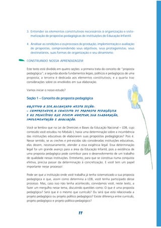 3. Entender os elementos constitutivos necessários à organização e siste-
       matização de propostas pedagógicas de instituições de Educação Infantil.

    4. Analisar as condições e os processos de produção, implementação e avaliação
       de propostas, compreendendo seus objetivos, seus protagonistas, seus
       destinatários, suas formas de organização e seu dinamismo.

-   CONSTRUINDO NOSSA APRENDIZAGEM

    Este texto está dividido em quatro seções: a primeira trata do conceito de “proposta
    pedagógica”; a segunda aborda fundamentos legais, políticos e pedagógicos de uma
    proposta; a terceira é dedicada aos elementos constitutivos; e a quarta traz
    considerações sobre os envolvidos em sua elaboração.

    Vamos iniciar o nosso estudo?

    Seção 1 – Conceito de proposta pedagógica

    Objetivo a ser alcançado nesta seção:
    - Compreender o conceito de Proposta Pedagógica
    e os princípios que devem nortear sua elaboração,
    implementação e avaliação.

    Você se lembra que na Lei de Diretrizes e Bases da Educação Nacional – LDB, cujo
    conteúdo você estudou no Módulo I, havia uma determinação sobre a incumbência
    das instituições educativas de elaborarem suas propostas pedagógicas? Pois é.
    Nesse sentido, se as creches e pré-escolas são consideradas instituições educativas,
    elas devem, necessariamente, atender a essa exigência legal. Essa determinação
    legal foi um grande avanço para a área da Educação Infantil, pois a existência de
    uma proposta pedagógica pode contribuir para o desenvolvimento de um trabalho
    de qualidade nessas instituições. Entretanto, para que se constitua numa conquista
    efetiva, precisa passar da determinação à concretização. E você tem um papel
    importante nesse processo!

    Pode ser que a instituição onde você trabalha já tenha sistematizado a sua proposta
    pedagógica e que, assim como determina a LDB, você tenha participado desse
    processo. Mas, caso isso não tenha acontecido, convidamos você, neste texto, a
    fazer um mergulho nesse tema, discutindo questões como: O que é uma proposta
    pedagógica? Será que é o mesmo que currículo? Ou será que está relacionada a
    projeto pedagógico ou projeto político pedagógico? Existe diferença entre currículo,
    projeto pedagógico e projeto político-pedagógico?



                                            11
 