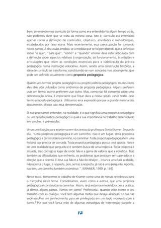 Bem, se entendermos currículo da forma como era entendido há algum tempo atrás,
não podemos dizer que se trata da mesma coisa. Isto é, currículo era entendido
apenas como a definição de conteúdos, objetivos, atividades e metodologias,
estabelecidos por faixa etária. Mais recentemente, essa preocupação foi tomando
novos rumos. A discussão ampliou-se à medida que se foi percebendo que a definição
sobre “o que”, “para que”, “como” e “quando” ensinar deve estar articulada com
a definição sobre aspectos relativos à organização, ao funcionamento, às relações e
articulações que criam as condições essenciais para a viabilização da prática
pedagógica numa instituição educativa. Assim, sendo uma construção histórica, a
idéia de currículo se transforma, constituindo-se num conceito mais abrangente, que
pode ser definido atualmente como proposta pedagógica
                                                 pedagógica.

Quanto aos termos projeto pedagógico ou projeto político-pedagógico, muitas vezes
eles têm sido utilizados como sinônimos de proposta pedagógica. Alguns preferem
usar um termo, outros preferem usar outro. Mas, como não há consenso sobre uma
denominação única, é importante que fique clara a nossa opção, neste texto, pelo
termo proposta pedagógica. Utilizamos essa expressão porque a grande maioria dos
documentos oficiais usa essa denominação.

O que precisamos entender, na realidade, é o que significa uma proposta pedagógica
ou um projeto político-pedagógico e qual a sua importância no trabalho desenvolvido
em creches e pré-escolas.

Uma contribuição para este tema vem dos textos da professora Sonia Kramer. Segundo
ela, “Uma proposta pedagógica é um caminho, não é um lugar. Uma proposta
pedagógica é construída no caminho, no caminhar. Toda proposta pedagógica tem uma
história que precisa ser contada. Toda proposta pedagógica possui uma aposta. Nasce
de uma realidade que pergunta e é também busca de uma resposta. Toda proposta é
situada, traz consigo o lugar de onde fala e a gama de valores que a constitui. Traz
também as dificuldades que enfrenta, os problemas que precisam ser superados e a
direção que a orienta. E essa sua fala é a fala do desejo (...) nunca uma fala acabada,
não aponta o lugar, a resposta, pois, se traz a resposta, já não é uma pergunta. Aponta,
isso sim, um caminho também a construir.”. (KRAMER, 1999. p. 169)

Neste texto, tomaremos o trabalho de Kramer como uma de nossas referências para
o mergulho neste tema. Consideramos, assim como a autora, que uma proposta
pedagógica é construída no caminhar. Assim, se já estamos envolvidos com a prática,
já demos alguns passos. Vamos ver como? Professor(a), quando você exerce o seu
trabalho com as crianças, você tem algumas metas que deseja alcançar? O que faz
você escolher um conhecimento para ser privilegiado em um dado momento com a
turma? Por que você lança mão de algumas estratégias de intervenção durante a


                                         12
 