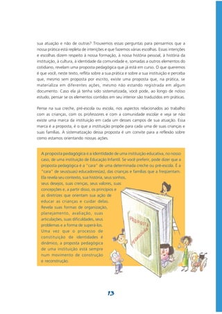 sua atuação e não de outras? Trouxemos essas perguntas para pensarmos que a
nossa prática está repleta de intenções e que fazemos várias escolhas. Essas intenções
e escolhas dizem respeito à nossa formação, à nossa história pessoal, à história da
instituição, à cultura, à identidade da comunidade e, somadas a outros elementos do
cotidiano, revelam uma proposta pedagógica que já está em curso. O que queremos
é que você, neste texto, reflita sobre a sua prática e sobre a sua instituição e perceba
que, mesmo sem proposta por escrito, existe uma proposta que, na prática, se
materializa em diferentes ações, mesmo não estando registrada em algum
documento. Caso ela já tenha sido sistematizada, você pode, ao longo de nosso
estudo, pensar se os elementos contidos em seu interior são traduzidos em práticas.

Pense na sua creche, pré-escola ou escola, nos aspectos relacionados ao trabalho
com as crianças, com os professores e com a comunidade escolar e veja se não
existe uma marca da instituição em cada um desses campos de sua atuação. Essa
marca é a proposta, é o que a instituição propõe para cada uma de suas crianças e
suas famílias. A sistematização dessa proposta é um convite para a reflexão sobre
como estamos orientando nossas ações.


  A proposta pedagógica é a identidade de uma instituição educativa, no nosso
  caso, de uma instituição de Educação Infantil. Se você preferir, pode dizer que a
  proposta pedagógica é a “cara” de uma determinada creche ou pré-escola. É a
  “cara” de seus(suas) educadores(as), das crianças e famílias que a freqüentam.
  Ela revela seu contexto, sua história, seus sonhos,
  seus desejos, suas crenças, seus valores, suas
  concepções e, a partir disso, os princípios e
  as diretrizes que orientam sua ação de
  educar as crianças e cuidar delas.
  Revela suas formas de organização,
  planejamento, avaliação, suas
  articulações, suas dificuldades, seus
  problemas e a forma de superá-los.
  Uma vez que o processo de
  constituição de identidades é
  dinâmico, a proposta pedagógica
  de uma instituição está sempre
  num movimento de construção
  e reconstrução.




                                         13
 