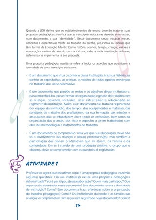 Quando a LDB define que os estabelecimentos de ensino deverão elaborar suas
propostas pedagógicas, significa que as instituições educativas deverão sistematizar,
num documento, a sua “identidade”. Nesse documento serão traçadas metas,
conceitos e expectativas frente ao trabalho da creche, pré-escola ou escolas que
têm turmas de Educação Infantil. Como história, sonhos, desejos, crenças, valores e
concepções variam de acordo com a cultura, cabe a cada instituição delinear,
sistematizar e implementar a sua proposta.

Uma proposta pedagógica escrita se refere a todos os aspectos que constituem a
identidade de uma instituição educativa:

- É um documento que situa o contexto dessa instituição, traz sua história, os
  sonhos, as expectativas, as crenças, os valores de todos aqueles envolvidos
  no trabalho que ali se desenvolve.

- É um documento que propõe as metas e os objetivos dessa instituição e,
  para concretizá-los, prevê formas de organização e gestão do trabalho com
  as crianças, devendo, inclusive, estar estreitamente relacionado ao
  regimento da instituição. Assim, é um documento que trata da organização
  dos espaços da instituição, dos tempos, dos equipamentos e materiais, das
  condições de trabalho dos profissionais, da sua formação, das relações e
  articulações que se estabelecem entre todos os envolvidos, bem como da
  organização das crianças, dos eixos e aspectos a serem trabalhados com
  elas, das metodologias e instrumentos de trabalho.

- É um documento de compromisso, uma vez que sua elaboração prevê não
  só o envolvimento das crianças e dos(as) professores(as), mas também a
  participação dos demais profissionais que ali atuam, da família e da
  comunidade. Em se tratando de uma produção coletiva, o grupo que o
  elaborou deve se comprometer com as questões ali registradas.




Atividade 1
Professor(a), agora que discutimos o que é uma proposta pedagógica, trazemos
algumas questões: Em sua instituição existe uma proposta pedagógica
sistematizada? Você participou dessa elaboração? Quem mais participou? Que
aspectos são abordados nesse documento? Esse documento revela a identidade
da instituição? Como? Esse documento traz referências sobre a organização
do trabalho pedagógico? Como? Os profissionais da escola e as famílias das
crianças se comprometem com o que está registrado nesse documento? Como?

                                        14
 