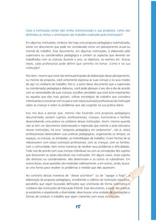Caso a instituição ainda não tenha sistematizado a sua proposta, como são
definidas as metas e orientações do trabalho realizado pela instituição?

Em algumas instituições, embora não haja uma proposta pedagógica sistematizada,
existe um documento que pode ser considerado como um planejamento anual ou
mensal do trabalho. Esse documento, em algumas instituições, é elaborado pela
supervisora ou coordenadora pedagógica e contém os aspectos que deverão ser
trabalhados com as crianças durante o ano, os objetivos, os eventos etc. Outras
vezes, cada professor(a) pode definir que caminho irá tomar. Como é na sua
instituição?

Pois bem, mesmo que você não tenha participado da elaboração desse planejamento,
ou mesmo da proposta, você certamente expressa as suas crenças e os seus modos
de agir no cotidiano do trabalho. Isto é, a partir desse documento que a supervisão
ou coordenação pedagógica elaborou, você pode planejar o seu dia-a-dia de acordo
com as necessidades de suas crianças, escolher atividades que você acha importantes
ou aquelas que elas mais gostam, utilizar estratégias de trabalho que considera
interessantes e conversar com os pais e com os(as) outros(as) profissionais da instituição
sobre as crianças e sobre os problemas que vão surgindo na sua prática diária.

Isso nos leva a pensar que, mesmo não havendo uma proposta pedagógica
documentada, existem sujeitos, professores(as), crianças, funcionários e famílias
desenvolvendo uma prática no cotidiano dessas instituições. Assim, mesmo quando
não se tem um documento sistematizado e registrado que oriente a ação educativa
nessas instituições, há uma “proposta pedagógica em andamento”, isto é, os(as)
professores(as) desenvolvem suas práticas pedagógicas, organizando os tempos, os
espaços, as crianças, as atividades, as metodologias de trabalho. Criam formas de se
relacionarem com os(as) outros(as) profissionais, com as crianças, com as famílias,
com a comunidade, bem como maneiras de resolver seus problemas e dificuldades.
Tudo isso de acordo com suas crenças individuais ou com as concepções dos sujeitos
que direcionam as ações educativas nas instituições. Em alguns casos, esses sujeitos
são diretores ou coordenadores: eles determinam e os outros se subordinam. Em
outros locais, essas questões são resolvidas coletivamente, e em outros, ainda, busca-
se uma forma para resolver os problemas à medida que eles aparecem.

Ao contrário dessas maneiras de “deixar acontecer” ou de “apagar o fogo”, a
elaboração da proposta pedagógica, envolvendo o coletivo da instituição educativa,
possibilita que sejam buscadas definições que orientarão de forma sistemática o
cotidiano das instituições de Educação Infantil. Esse documento, a partir das práticas
já existentes e respeitando a diversidade, deve buscar uma unidade de concepções e
formas de conduzir o trabalho que sejam coerentes com essas concepções.


                                          15
 