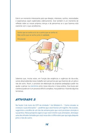 Este é um momento interessante para que desejos, interesses, sonhos, necessidades
e expectativas sejam explicitados coletivamente. Este também é um momento de
reflexão sobre as nossas próprias crenças e de pensarmos se o que fazemos está
coerente com o que acreditamos.


  Sonho que se sonha só é só o sonho que se sonha só.
  Mas sonho que se sonha junto é realidade.

  Dito popular




Sabemos que, muitas vezes, em função das exigências e urgências do dia-a-dia,
vamos desenvolvendo nosso trabalho sem pensarmos por que fazemos de um jeito e
não de outro. Assim, o processo de elaboração da proposta pedagógica pode nos
ajudar a pensar na coerência entre nosso discurso e nossa prática. Essa busca por
coerência pode ser é um processo difícil e complexo, mas podemos ir fazendo algumas
tentativas.




Atividade 2
Na Seção 3 do texto de OTP da Unidade 1 do Módulo II – “Como estudar as
crianças e suas interações” – pedimos que você fizesse um registro. Na ocasião,
sugerimos a escolha de um dia da semana para que você prestasse atenção à
sua prática. Nossa proposta agora é que você retome suas anotações, destaque
uma das atitudes tomadas por você nesse dia e reflita sobre por que agiu daquele
jeito e não de outro.


                                       16
 