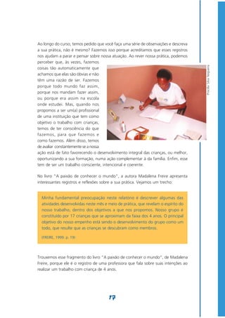 Ao longo do curso, temos pedido que você faça uma série de observações e descreva
a sua prática, não é mesmo? Fazemos isso porque acreditamos que esses registros
nos ajudam a parar e pensar sobre nossa atuação. Ao rever nossa prática, podemos
perceber que, às vezes, fazemos




                                                                                     Priscilla Silva Nogueira
coisas tão automaticamente que
achamos que elas são óbvias e não
têm uma razão de ser. Fazemos
porque todo mundo faz assim,
porque nos mandam fazer assim,
ou porque era assim na escola
onde estudei. Mas, quando nos
propomos a ser um(a) profissional
de uma instituição que tem como
objetivo o trabalho com crianças,
temos de ter consciência do que
fazemos, para que fazemos e
como fazemos. Além disso, temos
de avaliar constantemente se a nossa
ação está de fato favorecendo o desenvolvimento integral das crianças, ou melhor,
oportunizando a sua formação, numa ação complementar à da família. Enfim, esse
tem de ser um trabalho consciente, intencional e coerente.

No livro “A paixão de conhecer o mundo”, a autora Madalena Freire apresenta
interessantes registros e reflexões sobre a sua prática. Vejamos um trecho:


  Minha fundamental preocupação neste relatório é descrever algumas das
  atividades desenvolvidas neste mês e meio de prática, que revelam o espírito do
  nosso trabalho, dentro dos objetivos a que nos propomos. Nosso grupo é
  constituído por 17 crianças que se aproximam da faixa dos 4 anos. O principal
  objetivo do nosso empenho está sendo o desenvolvimento do grupo como um
  todo, que resulte que as crianças se descubram como membros.

  (FREIRE, 1999. p. 19)




Trouxemos esse fragmento do livro “A paixão de conhecer o mundo”, de Madalena
Freire, porque ele é o registro de uma professora que fala sobre suas intenções ao
realizar um trabalho com criança de 4 anos.




                                       17
 