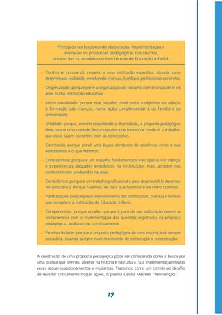 Princípios norteadores da elaboração, implementação e
             avaliação de propostas pedagógicas nas creches,
        pré-escolas ou escolas que têm turmas de Educação Infantil:


  - Contexto: porque diz respeito a uma instituição específica, situada numa
    determinada realidade, envolvendo crianças, famílias e profissionais concretos.

  - Organização: porque prevê a organização do trabalho com crianças de 0 a 6
    anos numa instituição educativa.

  - Intencionalidade: porque esse trabalho prevê metas e objetivos em relação
    à formação das crianças, numa ação complementar à da família e da
    comunidade.

  - Unidade: porque, mesmo respeitando a diversidade, a proposta pedagógica
    deve buscar uma unidade de concepções e de formas de conduzir o trabalho,
    que estas sejam coerentes com as concepções.

  - Coerência: porque prevê uma busca constante de coerência entre o que
    acreditamos e o que fazemos.

  - Consistência: porque é um trabalho fundamentado não apenas nas crenças
    e experiências daqueles envolvidos na instituição, mas também nos
    conhecimentos produzidos na área.

  - Consciência: porque é um trabalho profissional e para desenvolvê-lo devemos
    ter consciência do que fazemos, de para que fazemos e de como fazemos.

  - Participação: porque prevê o envolvimento dos profissionais, crianças e famílias
    que compõem a instituição de Educação Infantil.

  - Compromisso: porque aqueles que participam de sua elaboração devem se
    comprometer com a implementação das questões registradas na proposta
    pedagógica, avaliando-as continuamente.

  - Provisoriedade: porque a proposta pedagógica de uma instituição é sempre
    provisória, estando sempre num movimento de construção e reconstrução.



A construção de uma proposta pedagógica pode ser considerada como a busca por
uma prática que tem seu alicerce na história e na cultura. Sua implementação muitas
vezes requer questionamentos e mudanças. Trazemos, como um convite ao desafio
de revisitar criticamente nossas ações, o poema Cecília Meireles “Reinvenção”:




                                         19
 