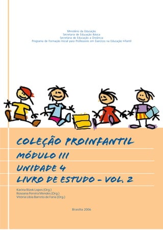 Ministério da Educação
                                  Secretaria de Educação Básica
                               Secretaria de Educação a Distância
           Programa de Formação Inicial para Professores em Exercício na Educação Infantil




COLEÇÃO PROINFANTIL
MÓDULO IiI
unidade 4
livro de estudo - vol. 2
Karina Rizek Lopes (Org.)
Roseana Pereira Mendes (Org.)
Vitória Líbia Barreto de Faria (Org.)



                                          Brasília 2006
 