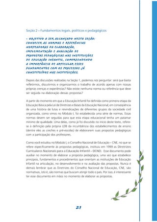 Seção 2 – Fundamentos legais, políticos e pedagógicos

- Objetivo a ser alcançado nesta seção:
Conhecer as normas e referências
norteadoras da elaboração,
implementação e avaliação de
propostas pedagógicas nas instituições
de Educação Infantil, compreendendo
a importância de articular esses
fundamentos com os processos já
constituídos nas instituições.

Depois das discussões realizadas na Seção 1, podemos nos perguntar: será que basta
refletirmos, discutirmos e organizarmos o trabalho de acordo apenas com nossas
próprias crenças e experiências? Não existe nenhuma norma ou referência que deve
ser seguida na elaboração dessas propostas?

A partir do momento em que a Educação Infantil foi definida como primeira etapa da
Educação Básica pela Lei de Diretrizes e Bases da Educação Nacional, em conseqüência
de uma história de lutas e reivindicações de diferentes grupos da sociedade civil
organizada, como vimos no Módulo I, foi estabelecida uma série de normas. Essas
normas devem ser seguidas para que esta etapa educacional tenha um patamar
mínimo de qualidade. Uma delas, como já foi discutido no início deste texto, refere-
se à definição pela própria LDB da incumbência dos estabelecimentos de ensino
(dentre eles as creches e pré-escolas) de elaborarem suas propostas pedagógicas
com a participação dos professores.

Como você estudou no Módulo I, o Conselho Nacional de Educação – CNE, no que se
refere especificamente às propostas pedagógicas, instituiu em 1999 as Diretrizes
Curriculares Nacionais para a Educação Infantil – DCNEI. Esse documento pode
auxiliar no momento de elaborar a proposta pedagógica, uma vez que estabelece
princípios, fundamentos e procedimentos que orientam as instituições de Educação
Infantil na articulação, no desenvolvimento e na avaliação das propostas. Nunca é
demais lembrar que as Diretrizes do Conselho Nacional de Educação, CNE, são
normativas, isto é, são normas que buscam atingir todo o país. Por isso, é interessante
ter esse documento em mãos no momento de elaborar as propostas.




                                         21
 