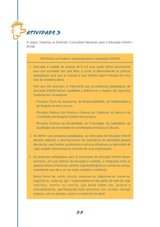 Atividade 3
A seguir, trazemos as Diretrizes Curriculares Nacionais para a Educação Infantil –
DCNEI:



          Diretrizes curriculares nacionais para a educação infantil

 1. Educação e cuidado de crianças de 0 a 6 anos supõe definir previamente
    para que sociedade isso será feito, e como se desenvolverão as práticas
    pedagógicas para que as crianças e suas famílias sejam incluídas em uma
    vida de cidadania plena.

     Para que isto aconteça, é importante que as propostas pedagógicas de
     Educação Infantil tenham qualidade e definam-se a respeito dos seguintes
     fundamentos norteadores:

     - Princípios Éticos da Autonomia, da Responsabilidade, da Solidariedade e
       do Respeito ao bem comum;

     - Princípios Políticos dos Direitos e Deveres de Cidadania, do Exercício da
       Criticidade e do Respeito à Ordem Democrática;

     - Princípios Estéticos da Sensibilidade, da Criatividade, da Ludicidade, da
       Qualidade e da Diversidade de manifestações Artísticas e Culturais.

  2. Ao definir suas propostas pedagógicas, as instituições de Educação Infantil
     deverão explicitar o reconhecimento da importância da identidade pessoal
     dos alunos, suas famílias, professores e outros profissionais e a identidade de
     cada unidade educacional no contexto de suas organizações.

 3. As propostas pedagógicas para as instituições de Educação Infantil devem
    promover, em suas práticas de educação e cuidados, a integração entre os
    aspectos físicos, emocionais, afetivos, cognitivo/lingüísticos e sociais da criança,
    entendendo que ela é um ser total, completo e indivisível.

     Desta forma ser, sentir, brincar, expressar-se, relacionar-se, mover-se,
     organizar-se, cuidar-se, agir e responsabilizar-se são partes do todo de cada
     indivíduo, menino ou menina, que desde bebês vão, gradual e
     articuladamente, aperfeiçoando estes processos nos contatos consigo
     próprios, com as pessoas, coisas e o ambiente em geral.




                                         22
 