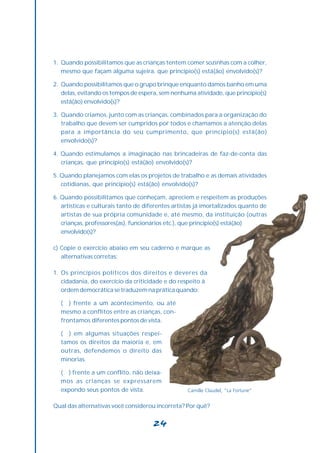 1. Quando possibilitamos que as crianças tentem comer sozinhas com a colher,
   mesmo que façam alguma sujeira, que princípio(s) está(ão) envolvido(s)?

2. Quando possibilitamos que o grupo brinque enquanto damos banho em uma
   delas, evitando os tempos de espera, sem nenhuma atividade, que princípio(s)
   está(ão) envolvido(s)?

3. Quando criamos, junto com as crianças, combinados para a organização do
   trabalho que devem ser cumpridos por todos e chamamos a atenção delas
   para a importância do seu cumprimento, que princípio(s) está(ão)
   envolvido(s)?

4. Quando estimulamos a imaginação nas brincadeiras de faz-de-conta das
   crianças, que princípio(s) está(ão) envolvido(s)?

5. Quando planejamos com elas os projetos de trabalho e as demais atividades
   cotidianas, que princípio(s) está(ão) envolvido(s)?

6. Quando possibilitamos que conheçam, apreciem e respeitem as produções
   artísticas e culturais tanto de diferentes artistas já imortalizados quanto de
   artistas de sua própria comunidade e, até mesmo, da instituição (outras
   crianças, professores(as), funcionários etc.), que princípio(s) está(ão)
   envolvido(s)?

c) Copie o exercício abaixo em seu caderno e marque as
   alternativas corretas:

1. Os princípios políticos dos direitos e deveres da
   cidadania, do exercício da criticidade e do respeito à
   ordem democrática se traduzem na prática quando:

  ( ) frente a um acontecimento, ou até
  mesmo a conflitos entre as crianças, con-
  frontamos diferentes pontos de vista.

  ( ) em algumas situações respei-
  tamos os direitos da maioria e, em
  outras, defendemos o direito das
  minorias.

  ( ) frente a um conflito, não deixa-
  mos as crianças se expressarem
  expondo seus pontos de vista.                    Camille Claudel, “La Fortune”


Qual das alternativas você considerou incorreta? Por quê?


                                     24
 