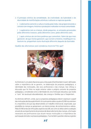 2. O princípio estético da sensibilidade, da criatividade, da ludicidade e da
   diversidade de manifestações artísticas e culturais se expressa quando:

   ( ) valorizamos somente a cultura trazida pela mídia, não proporcionando o
   contato com imagens, histórias e produções realizadas na nossa comunidade.

   ( ) exploramos com as crianças, desde pequenas, as sensações provocadas
   pelas diferentes texturas, pelas diferentes cores, pelos diferentes sons.

   ( ) após a leitura de um livro pedimos que comentem, falem do que mais
   gostaram, do que menos gostaram, que recriem a história, modifiquem-na,
   ilustrem-na, proponham outra ilustração diferente daquela do ilustrador.

Qual(is) das alternativas você considerou incorreta? Por quê?




                                                                     Priscilla Silva Nogueira




As Diretrizes Curriculares Nacionais para a Educação Infantil também trazem definições
sobre a importância de se garantir, na elaboração da proposta pedagógica, a
identidade das instituições, dos seus profissionais e das crianças. Isso reforça a
discussão que foi feita na seção anterior sobre o próprio conceito de proposta
pedagógica, considerada como a identidade de uma instituição educativa, que revela
a “cara” de seus(suas) educadores(as), das crianças e famílias que a freqüentam.

As diretrizes definem, ainda, que as propostas pedagógicas devem expressar o papel
das instituições de Educação Infantil. Um outro ponto sobre o qual as DCNEI nos orientam
é a importância de que seja desenvolvido um trabalho intencional, organizado, que
possibilite às crianças se apropriarem, ao mesmo tempo, de conhecimentos e valores.
Pelas DCNEI ainda são reforçados aspectos da LDB, tais como as idéias sobre a avaliação
através do acompanhamento do processo de desenvolvimento das crianças, a formação
necessária aos profissionais que atuam nessas instituições e a importância da
participação de todos na proposta pedagógica. Traz também questões relativas à gestão

                                         25
 