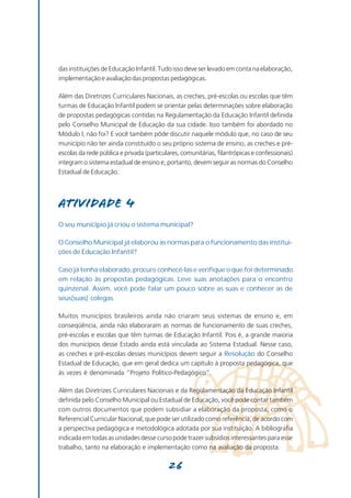 das instituições de Educação Infantil. Tudo isso deve ser levado em conta na elaboração,
implementação e avaliação das propostas pedagógicas.

Além das Diretrizes Curriculares Nacionais, as creches, pré-escolas ou escolas que têm
turmas de Educação Infantil podem se orientar pelas determinações sobre elaboração
de propostas pedagógicas contidas na Regulamentação da Educação Infantil definida
pelo Conselho Municipal de Educação da sua cidade. Isso também foi abordado no
Módulo I, não foi? E você também pôde discutir naquele módulo que, no caso de seu
município não ter ainda constituído o seu próprio sistema de ensino, as creches e pré-
escolas da rede pública e privada (particulares, comunitárias, filantrópicas e confessionais)
integram o sistema estadual de ensino e, portanto, devem seguir as normas do Conselho
Estadual de Educação.




Atividade 4
O seu município já criou o sistema municipal?

O Conselho Municipal já elaborou as normas para o funcionamento das institui-
ções de Educação Infantil?

Caso já tenha elaborado, procure conhecê-las e verifique o que foi determinado
em relação às propostas pedagógicas. Leve suas anotações para o encontro
quinzenal. Assim, você pode falar um pouco sobre as suas e conhecer as de
seus(suas) colegas.

Muitos municípios brasileiros ainda não criaram seus sistemas de ensino e, em
conseqüência, ainda não elaboraram as normas de funcionamento de suas creches,
pré-escolas e escolas que têm turmas de Educação Infantil. Pois é, a grande maioria
dos municípios desse Estado ainda está vinculada ao Sistema Estadual. Nesse caso,
as creches e pré-escolas desses municípios devem seguir a Resolução do Conselho
Estadual de Educação, que em geral dedica um capítulo à proposta pedagógica, que
às vezes é denominada “Projeto Político-Pedagógico”.

Além das Diretrizes Curriculares Nacionais e da Regulamentação da Educação Infantil
definida pelo Conselho Municipal ou Estadual de Educação, você pode contar também
com outros documentos que podem subsidiar a elaboração da proposta, como o
Referencial Curricular Nacional, que pode ser utilizado como referência, de acordo com
a perspectiva pedagógica e metodológica adotada por sua instituição. A bibliografia
indicada em todas as unidades desse curso pode trazer subsídios interessantes para esse
trabalho, tanto na elaboração e implementação como na avaliação da proposta.

                                           26
 