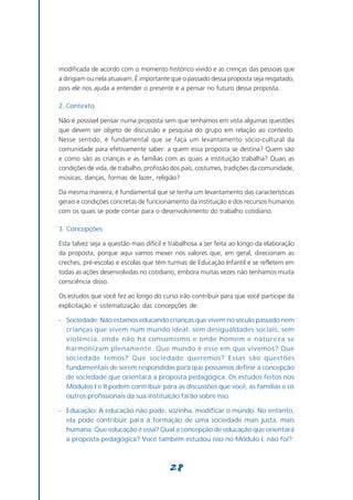 modificada de acordo com o momento histórico vivido e as crenças das pessoas que
a dirigiam ou nela atuavam. É importante que o passado dessa proposta seja resgatado,
pois ele nos ajuda a entender o presente e a pensar no futuro dessa proposta.

2. Contexto

Não é possível pensar numa proposta sem que tenhamos em vista algumas questões
que devem ser objeto de discussão e pesquisa do grupo em relação ao contexto.
Nesse sentido, é fundamental que se faça um levantamento sócio-cultural da
comunidade para efetivamente saber: a quem essa proposta se destina? Quem são
e como são as crianças e as famílias com as quais a instituição trabalha? Quais as
condições de vida, de trabalho, profissão dos pais, costumes, tradições da comunidade,
músicas, danças, formas de lazer, religião?

Da mesma maneira, é fundamental que se tenha um levantamento das características
gerais e condições concretas de funcionamento da instituição e dos recursos humanos
com os quais se pode contar para o desenvolvimento do trabalho cotidiano.

3. Concepções

Esta talvez seja a questão mais difícil e trabalhosa a ser feita ao longo da elaboração
da proposta, porque aqui vamos mexer nos valores que, em geral, direcionam as
creches, pré-escolas e escolas que têm turmas de Educação Infantil e se refletem em
todas as ações desenvolvidas no cotidiano, embora muitas vezes não tenhamos muita
consciência disso.

Os estudos que você fez ao longo do curso irão contribuir para que você participe da
explicitação e sistematização das concepções de:

- Sociedade: Não estamos educando crianças que vivem no século passado nem
  crianças que vivem num mundo ideal, sem desigualdades sociais, sem
  violência, onde não há consumismo e onde homem e natureza se
  harmonizam plenamente. Que mundo é esse em que vivemos? Que
  sociedade temos? Que sociedade queremos? Essas são questões
  fundamentais de serem respondidas para que possamos definir a concepção
  de sociedade que orientará a proposta pedagógica. Os estudos feitos nos
  Módulos I e II podem contribuir para as discussões que você, as famílias e os
  outros profissionais da sua instituição farão sobre isso.

- Educação: A educação não pode, sozinha, modificar o mundo. No entanto,
  ela pode contribuir para a formação de uma sociedade mais justa, mais
  humana. Que educação é essa? Qual a concepção de educação que orientará
  a proposta pedagógica? Você também estudou isso no Módulo I, não foi?



                                        28
 