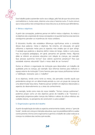 Esse trabalho pode surpreender você e seus colegas, pelo fato de que nós somos seres
contraditórios e, muitas vezes, dizemos uma coisa e fazemos outra. É muito comum
que a nossa prática não corresponda ao nosso discurso ou às teorias que defendemos.

4. Metas e objetivos

A partir das concepções, podemos pensar em definir metas e objetivos. As metas e
os objetivos são a expressão de nossas concepções e só quando fazemos esse exercício
conseguimos perceber as incoerências do nosso cotidiano.

O dicionário Aurélio não estabelece diferenças significativas entre o conteúdo
dessas duas palavras: metas e objetivos. No entanto, em educação, em geral
utilizamos a expressão metas para os aspectos mais amplos que se quer atingir.
É verdade que podemos e devemos definir metas em longo, médio e curto prazo,
mas na proposta pedagógica, em geral, pensamos em grandes metas. Algumas
delas se referem ao processo educativo com relação às crianças, por exemplo:
Que pessoas queremos formar? Que valores queremos perpetuar? Para que
sociedade estamos educando? Qual o nosso ideal de ser humano?

Outras se referem à organização da instituição para desenvolver um trabalho de
qualidade junto às crianças, por exemplo: Que reformas faremos para melhorar o
espaço externo da instituição? Como faremos para que nossos profissionais tenham
a habilitação necessária para o trabalho?

Já os objetivos, tendo como norte as metas, são pensados visando aquilo que
pretendemos atingir em um determinado período ou com um grupo de crianças de
uma determinada faixa etária. Podemos pensar também em objetivos relacionados a
aspectos do desenvolvimento ou a áreas do conhecimento.

Por exemplo, tendo como meta do nosso trabalho “formar crianças autônomas”,
podemos propor como um dos objetivos gerais do trabalho o de “favorecer a
apropriação progressiva pelas crianças dos hábitos e valores da cultura relativos aos
cuidados básicos, na perspectiva de construírem o auto-cuidado”.

5. Organização e gestão do trabalho

A partir da explicitação de todos os aspectos anteriormente citados, temos o “pano de
fundo”, tecido com crenças e intenções educativas, que nos possibilitará definir e avaliar
continuamente a forma como organizamos e gerimos o trabalho de cuidar e educar as
crianças no cotidiano das creches e pré-escolas.




                                          30
 