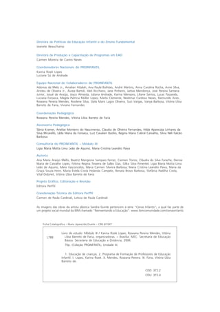 Diretora de Políticas da Educação Infantil e do Ensino Fundamental
Jeanete Beauchamp

Diretora de Produção e Capacitação de Programas em EAD
Carmen Moreira de Castro Neves

Coordenadoras Nacionais do PROINFANTIL
Karina Rizek Lopes
Luciane Sá de Andrade

Equipe Nacional de Colaboradores do PROINFANTIL
Adonias de Melo Jr., Amaliair Attalah, Ana Paula Bulhões, André Martins, Anna Carolina Rocha, Anne Silva,
Aristeu de Oliveira Jr., Áurea Bartoli, Ideli Ricchiero, Jane Pinheiro, Jarbas Mendonça, José Pereira Santana
Junior, Josué de Araújo, Joyce Almeida, Juliana Andrade, Karina Menezes, Liliane Santos, Lucas Passarela,
Luciana Fonseca, Magda Patrícia Müller Lopes, Marta Clemente, Neidimar Cardoso Neves, Raimundo Aires,
Roseana Pereira Mendes, Rosilene Silva, Stela Maris Lagos Oliveira, Suzi Vargas, Vanya Barbosa, Vitória Líbia
Barreto de Faria, Viviane Fernandes

Coordenação Pedagógica
Roseana Pereira Mendes, Vitória Líbia Barreto de Faria

Assessoria Pedagógica
Sônia Kramer, Anelise Monteiro do Nascimento, Claudia de Oliveira Fernandes, Hilda Aparecida Linhares da
Silva Micarello, Lêda Maria da Fonseca, Luiz Cavalieri Bazilio, Regina Maria Cabral Carvalho, Silvia Néli Falcão
Barbosa

Consultoria do PROINFANTIL – Módulo III
Ligia Maria Motta Lima Leão de Aquino, Maria Cristina Leandro Paiva

Autoria
Ana Maria Araújo Mello, Beatriz Mangione Sampaio Ferraz, Carmen Torres, Cláudia da Silva Farache, Denise
Maria de Carvalho Lopes, Fátima Regina Teixeira de Salles Dias, Gilka Silva Pimentel, Ligia Maria Motta Lima
Leão de Aquino, Mara Vasconcelos, Maria Carmen Silveira Barbosa, Maria Cristina Leandro Paiva, Maria da
Graça Souza Horn, Maria Estela Costa Holanda Campelo, Renata Bravo Barbosa, Stefânia Padilha Costa,
Vital Didonet, Vitória Líbia Barreto de Faria

Projeto Gráfico, Editoração e Revisão
Editora Perffil

Coordenação Técnica da Editora Perffil
Carmen de Paula Cardinali, Leticia de Paula Cardinali


As imagens das obras da artista plástica Sandra Guinle pertencem à série “Cenas Infantis”, a qual faz parte de
um projeto social mundial da IBM chamado “Reinventando a Educação”. www.ibmcomunidade.com/cenasinfantis



     Ficha Catalográfica – Maria Aparecida Duarte – CRB 6/1047


                    Livro de estudo: Módulo III / Karina Rizek Lopes, Roseana Pereira Mendes, Vitória
        L788           Líbia Barreto de Faria, organizadoras. – Brasília: MEC. Secretaria de Educação
                       Básica. Secretaria de Educação a Distância, 2006.
                      70p. (Coleção PROINFANTIL; Unidade 4)


                       1. Educação de crianças. 2. Programa de Formação de Professores de Educação
                    Infantil. I. Lopes, Karina Rizek. II. Mendes, Roseana Pereira. III. Faria, Vitória Líbia
                    Barreto de.


                                                                                       CDD: 372.2
                                                                                       CDU: 372.4
 