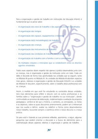Para a organização e gestão do trabalho em instituições de Educação Infantil, é
fundamental que se pense sobre:

- A organização dos eixos de trabalho e dos aspectos a serem trabalhados.

- A organização dos tempos.

- A organização dos espaços, equipamentos e materiais.

- A organização da(s) metodologia(s) de trabalho.

- A organização das crianças.

- A organização dos instrumentos de trabalho.

- A organização das condições de trabalho dos profissionais.

- A organização do trabalho com a família e com a comunidade.

- As múltiplas relações e interações que se estabelecem entre os diversos
  agentes envolvidos.

Todos esses aspectos dizem respeito não apenas à prática desenvolvida junto com
as crianças, mas à organização e gestão da instituição como um todo. Cada um
deles é discutido de forma mais aprofundada nas unidades que se seguem, tanto
no Módulo III quanto no Módulo IV. As unidades do Módulo III abordam aspectos
mais gerais, relativos à organização e gestão da Educação Infantil e as unidades
do Módulo IV discutem, especificamente, sobre o trabalho do(a) professor(a) com
as crianças.

Assim, à medida em que você for estudando os conteúdos dessas unidades,
terá mais elementos para refletir e discutir com os outros profissionais e as
famílias sobre a “organização e gestão do trabalho na sua instituição”, dando
continuidade ao processo de elaboração, implementação e avaliação da proposta
pedagógica. Lembre-se de que a história, o contexto, as concepções, as metas
e os objetivos, sobre os quais discutimos anteriormente, podem ser o referencial
que nos auxilia a definir, avaliar ou redefinir a forma como desenvolvemos
nosso trabalho, buscando sempre a coerência entre o nosso discurso e a nossa
prática.

Só para você ir fazendo as suas primeiras reflexões, apontamos, a seguir, algumas
perguntas que podem orientar a discussão e a busca de elementos para a
sistematização desses aspectos relativos à organização e gestão do trabalho:



                                      31
 