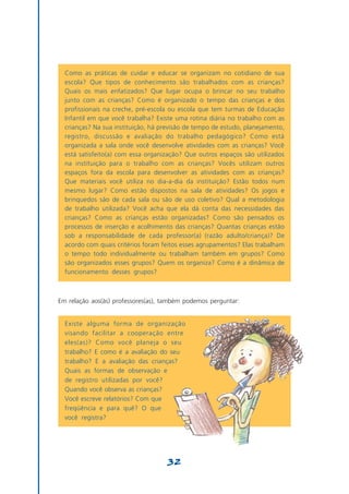 Como as práticas de cuidar e educar se organizam no cotidiano de sua
  escola? Que tipos de conhecimento são trabalhados com as crianças?
  Quais os mais enfatizados? Que lugar ocupa o brincar no seu trabalho
  junto com as crianças? Como é organizado o tempo das crianças e dos
  profissionais na creche, pré-escola ou escola que tem turmas de Educação
  Infantil em que você trabalha? Existe uma rotina diária no trabalho com as
  crianças? Na sua instituição, há previsão de tempo de estudo, planejamento,
  registro, discussão e avaliação do trabalho pedagógico? Como está
  organizada a sala onde você desenvolve atividades com as crianças? Você
  está satisfeito(a) com essa organização? Que outros espaços são utilizados
  na instituição para o trabalho com as crianças? Vocês utilizam outros
  espaços fora da escola para desenvolver as atividades com as crianças?
  Que materiais você utiliza no dia-a-dia da instituição? Estão todos num
  mesmo lugar? Como estão dispostos na sala de atividades? Os jogos e
  brinquedos são de cada sala ou são de uso coletivo? Qual a metodologia
  de trabalho utilizada? Você acha que ela dá conta das necessidades das
  crianças? Como as crianças estão organizadas? Como são pensados os
  processos de inserção e acolhimento das crianças? Quantas crianças estão
  sob a responsabilidade de cada professor(a) (razão adulto/criança)? De
  acordo com quais critérios foram feitos esses agrupamentos? Elas trabalham
  o tempo todo individualmente ou trabalham também em grupos? Como
  são organizados esses grupos? Quem os organiza? Como é a dinâmica de
  funcionamento desses grupos?



Em relação aos(às) professores(as), também podemos perguntar:


  Existe alguma forma de organização
  visando facilitar a cooperação entre
  eles(as)? Como você planeja o seu
  trabalho? E como é a avaliação do seu
  trabalho? E a avaliação das crianças?
  Quais as formas de observação e
  de registro utilizadas por você?
  Quando você observa as crianças?
  Você escreve relatórios? Com que
  freqüência e para quê? O que
  você registra?




                                     32
 