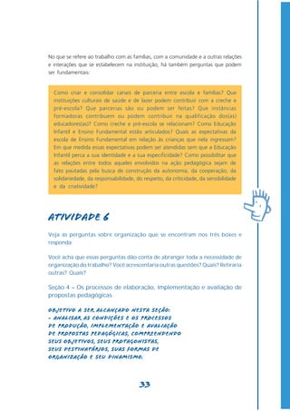 No que se refere ao trabalho com as famílias, com a comunidade e a outras relações
e interações que se estabelecem na instituição, há também perguntas que podem
ser fundamentais:


  Como criar e consolidar canais de parceria entre escola e famílias? Que
  instituições culturais de saúde e de lazer podem contribuir com a creche e
  pré-escola? Que parcerias são ou podem ser feitas? Que instâncias
  formadoras contribuem ou podem contribuir na qualificação dos(as)
  educadores(as)? Como creche e pré-escola se relacionam? Como Educação
  Infantil e Ensino Fundamental estão articulados? Quais as expectativas da
  escola de Ensino Fundamental em relação às crianças que nela ingressam?
  Em que medida essas expectativas podem ser atendidas sem que a Educação
  Infantil perca a sua identidade e a sua especificidade? Como possibilitar que
  as relações entre todos aqueles envolvidos na ação pedagógica sejam de
  fato pautadas pela busca de construção da autonomia, da cooperação, da
  solidariedade, da responsabilidade, do respeito, da criticidade, da sensibilidade
  e da criatividade?




Atividade 6
Veja as perguntas sobre organização que se encontram nos três boxes e
responda:

Você acha que essas perguntas dão conta de abranger toda a necessidade de
organização do trabalho? Você acrescentaria outras questões? Quais? Retiraria
outras? Quais?

Seção 4 – Os processos de elaboração, implementação e avaliação de
propostas pedagógicas

Objetivo a ser alcançado nesta seção:
- Analisar as condições e os processos
de produção, implementação e avaliação
de propostas pedagógicas, compreendendo
seus objetivos, seus protagonistas,
seus destinatários, suas formas de
organização e seu dinamismo.



                                        33
 