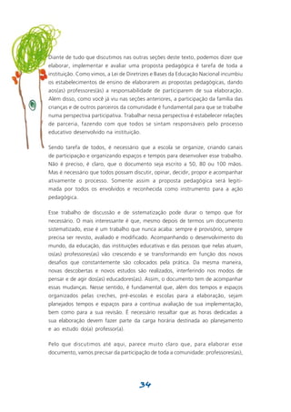 Diante de tudo que discutimos nas outras seções deste texto, podemos dizer que
elaborar, implementar e avaliar uma proposta pedagógica é tarefa de toda a
instituição. Como vimos, a Lei de Diretrizes e Bases da Educação Nacional incumbiu
os estabelecimentos de ensino de elaborarem as propostas pedagógicas, dando
aos(as) professores(às) a responsabilidade de participarem de sua elaboração.
Além disso, como você já viu nas seções anteriores, a participação da família das
crianças e de outros parceiros da comunidade é fundamental para que se trabalhe
numa perspectiva participativa. Trabalhar nessa perspectiva é estabelecer relações
de parceria, fazendo com que todos se sintam responsáveis pelo processo
educativo desenvolvido na instituição.

Sendo tarefa de todos, é necessário que a escola se organize, criando canais
de participação e organizando espaços e tempos para desenvolver esse trabalho.
Não é preciso, é claro, que o documento seja escrito a 50, 80 ou 100 mãos.
Mas é necessário que todos possam discutir, opinar, decidir, propor e acompanhar
ativamente o processo. Somente assim a proposta pedagógica será legiti-
mada por todos os envolvidos e reconhecida como instrumento para a ação
pedagógica.

Esse trabalho de discussão e de sistematização pode durar o tempo que for
necessário. O mais interessante é que, mesmo depois de termos um documento
sistematizado, esse é um trabalho que nunca acaba: sempre é provisório, sempre
precisa ser revisto, avaliado e modificado. Acompanhando o desenvolvimento do
mundo, da educação, das instituições educativas e das pessoas que nelas atuam,
os(as) professores(as) vão crescendo e se transformando em função dos novos
desafios que constantemente são colocados pela prática. Da mesma maneira,
novas descobertas e novos estudos são realizados, interferindo nos modos de
pensar e de agir dos(as) educadores(as). Assim, o documento tem de acompanhar
essas mudanças. Nesse sentido, é fundamental que, além dos tempos e espaços
organizados pelas creches, pré-escolas e escolas para a elaboração, sejam
planejados tempos e espaços para a contínua avaliação de sua implementação,
bem como para a sua revisão. É necessário ressaltar que as horas dedicadas a
sua elaboração devem fazer parte da carga horária destinada ao planejamento
e ao estudo do(a) professor(a).

Pelo que discutimos até aqui, parece muito claro que, para elaborar esse
documento, vamos precisar da participação de toda a comunidade: professores(as),




                                      34
 