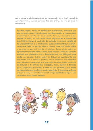 corpo técnico e administrativo (direção, coordenação, supervisão), pessoal de
apoio (cozinheiras, copeiras, porteiros etc.), pais, crianças e outros parceiros da
comunidade.



  Por dizer respeito a todos os envolvidos no cuidar-educar, entende-se que
  esse documento deve trazer elementos que digam respeito a todas as ações
  desenvolvidas na creche e/ou na pré-escola. Por isso, é necessária a par-
  ticipação de todos: uns mais, outros menos. Alguns podem e devem trazer
  suas histórias relativas à construção da instituição e a como o trabalho ali
  foi se desenvolvendo e se modificando. Outros podem contribuir no levan-
  tamento de dados de pesquisa sobre as crianças, sobre suas famílias, sobre
  o contexto no qual está inserida a instituição. Outros, ainda, podem se
  aprofundar nos estudos sobre a criança. Pode ainda ser criada uma comissão
  envolvida mais diretamente com o levantamento de uma bibliografia para
  ajudar nos estudos. Outros podem se dedicar ao levantamento dos
  documentos que a instituição produziu na sua trajetória e das fotografias
  que evidenciam o trabalho que ali se desenvolve. Em determinados momentos
  de discussão e de definição das concepções, metas, objetivos e diretrizes
  para a organização do trabalho, é necessária uma participação mais ampla
  daqueles diretamente envolvidos na ação pedagógica. A sistematização dessas
  discussões pode, por outro lado, ficar sob a responsabilidade de alguns. Mas
  certamente todos devem participar.




                                       35
 