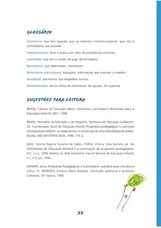 GLOSSÁRIO
Coerência: que tem ligação; que se relaciona harmonicamente; que não é
contraditório; que procede.

Implementação: levar à pratica por meio de providências concretas.

Ludicidade: que tem o caráter de jogo, de brincadeira.

Normativas: que determinam, normatizam.

Referências norteadoras: indicações, informações que orientam o trabalho.

Resolução: documento que estabelece normas.

Sistematização: ato ou efeito de sistematizar, de agrupar, de organizar.



SUGESTÕES PARA LEITURA
BRASIL. Câmara de Educação Básica. Diretrizes Curriculares Nacionais para a
Educação Infantil. MEC, 1998.

BRASIL. Ministério da Educação e do Desporto. Secretaria de Educação Fundamen-
tal. Coordenação Geral de Educação Infantil. Propostas pedagógicas e currículo
em Educação Infantil: um diagnóstico e a construção de uma metodologia de análise.
Brasília: MEC/SEF/DPEF/COEDI, 1996. 114 p.

DIAS, Fátima Regina Teixeira de Salles, FARIA, Vitória Líbia Barreto de. As
instituições de Educação Infantil e a construção de propostas pedagógicas.
[S.l.: s.n.], 1999. Boletim EI. Belo Horizonte: Fórum Mineiro de Educação Infantil,
v.1, n.0, jun. 1999.

KRAMER, Sonia. Propostas Pedagógicas e Curriculares: subsídios para uma leitura
crítica. In: MOREIRA, Antonio Flávio Barbosa. Currículo: políticas e práticas.
Campinas, SP: Papirus, 1999.




                                       37
 